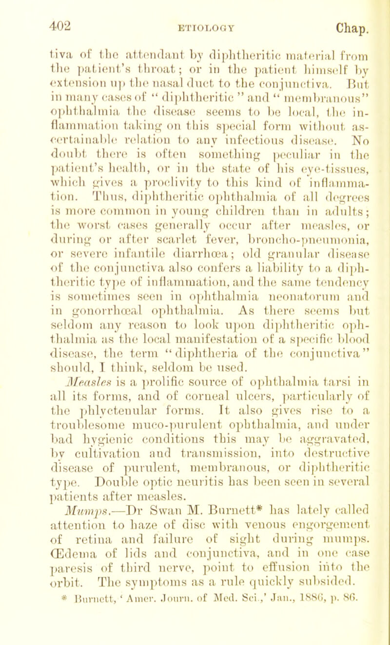 t.iva ol' l.lic attendant hy diplitheritic material Troni the patient's throat; or in the patient liimself l)y extension u]) the nasal (ln(!t to the eonjunctiva. But in many eases of  (li])hiheritie  and  nnunhrnnons ophtlialmia the disease seems to be h)cal, tlic in- fiammaiion tal<int^ on this s])e<;ial form witli(tut as- oertainaMc relation to any infeetious disease. No douht there is often something pecvdiar in the patient's health, or in tbe state of his (jye-tissnes, which oives a proclivity to this hind of inflamma- tion. Tims, di])lit]ieritic ophthalmia of all degrees is more common in young children than in adults; the Avorst ca.ses generally occur after measles, or during or after scarlet fever, bron(;ho-pncnnionia, or severe infantile diarrhoea; old granular disease of the conjunctiva also confers a liability to a diph- theritic type of inllamraation, and the same tendency is sometimes seen in ophthalmia neonatfnnim and in g()norrha3al ophthalmia. As there seems Init seldom any reason to look upon diphtheritic oph- thalmia as the local manifestation of a specific- lilood diseases, the term  dij^htheria of the conjunctiva should, I think, seldom be nsed. Measles is a ])i-olific sonrce of ophthalmia iarsi in all its forms, and of corneal nlcers, ]:)a,rticula,rly of the jdilycteuular forms. It also gives rise to a troublesome muco-pnrulent ophthalmia, and under bad hygienic conditions this may be aggravated, by cultivation and transmission, into destructive disease of purulent, membranous, or diplifheritic type. Double optic neuritis has been seen in several patients after measles. Mumps.—Dr Swan M. Burnett* has lately called attention to haze of disc with venous engorgement of retina and failure of sight during mum])s. (Edema of lids and conjunctiva, and in one case paresis of third nerve, point to effusion into the orbit. The symptoms as a rule quickly subsided. * Jiunictt, ' Anior. .lonni. of Mod. Sci ,' 1S8G, p. 8G.