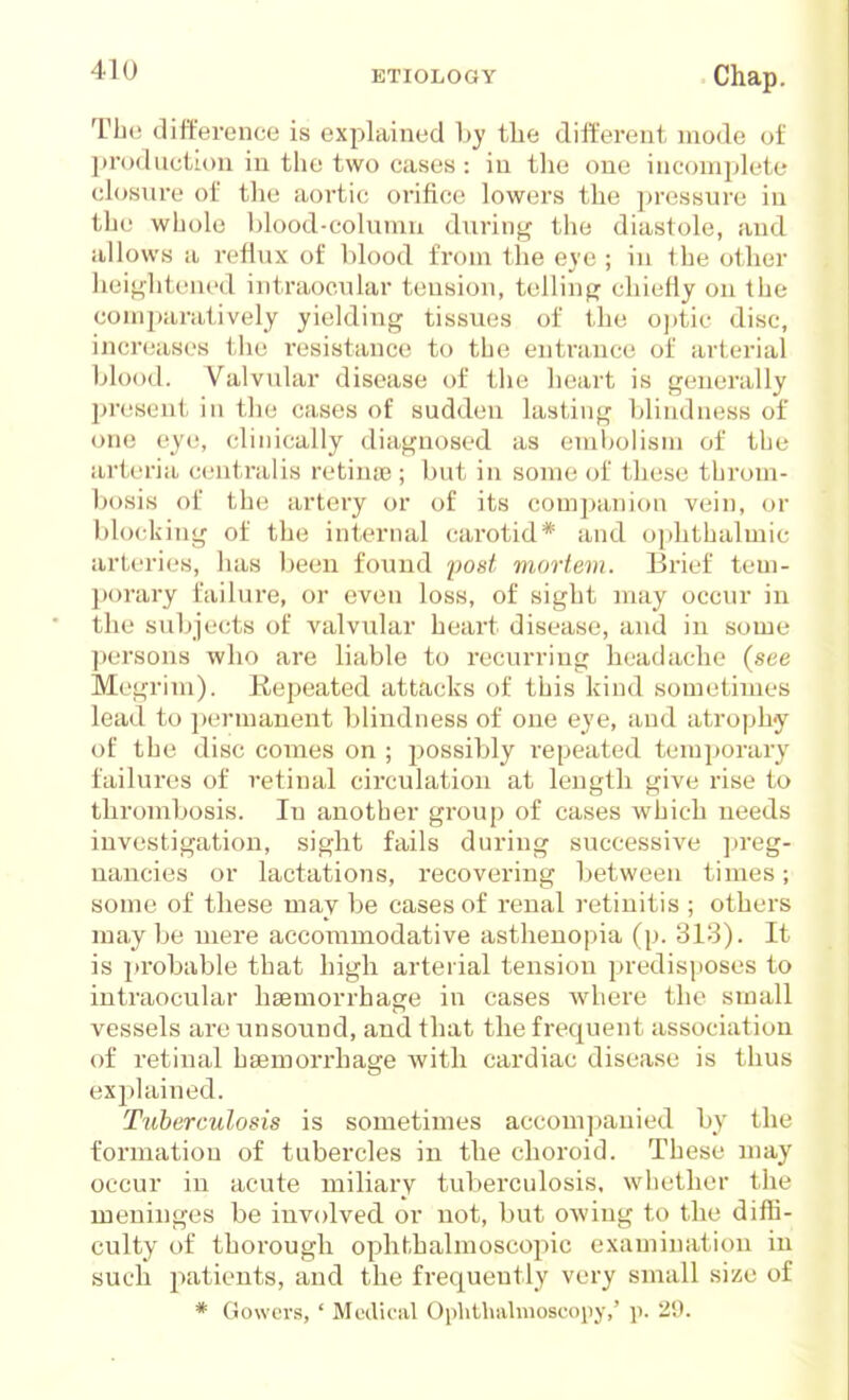 The difference is explained by the different mode of production in the two cases : in the one incompk^te ch)sure of tlie aortic orifice lowers the pressure in the whole blood-column durin<^ the diastole, and all ows a reflux of blood from the eye ; in the other heit^htened intraocular tension, tellinp; chiefly on the comjxiratively yielding tissues of the oj)tic disc, incr(;ases the resistance to the enti-ance of arterial blood. Valvular disease of the heart is generally j^resent in the cases of sudden lasting blindness of one eye, clinically diagnosed as eml^olisni of tbe arteria centralis retina?; but in some of these throm- bosis of the artery or of its comj)anion vein, or blocking of the internal carotid* and o[ihthalmic arteries, has been found post mortem. Brief teui- ])()rary failure, or even loss, of sight may occur in the subjects of valvular heart disease, and in some persons who are liable to recurring headache (see Megrim). Repeated attacks of this kind sometimes lead to jx'rmanent blindness of one eye, and atrophy of the disc comes on ; j^ossibly repeated temporary failures of retinal circulation at length give rise to thrombosis. In another group of cases which needs investigation, sight fails during successive ]>reg- uancies or lactations, recovering between times; some of these may be cases of renal retinitis ; others may be mere accommodative asthenopia (p. 313). It is probable that high arterial tension predisposes to intraocular haemorrhage in cases where the small vessels are unsound, and that the frequent association of retinal haemorrhage with cardiac disease is thus explained. Tuberculosis is sometimes accompanied by the formation of tubercles in the choroid. These may occur in acute miliary tuberculosis, wliether the meninges be involved or not, but OAving to the diffi- culty of thorough ophthalmoscopic examination in such i>atients, and the frequently very small size of * Gowcrs, ' Medical Ophlhaluioscopy,' p. 29.