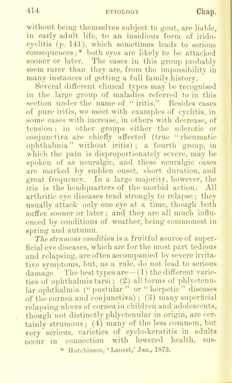 without beinpf themselves sul>ject to gout, are liahle, iu early adult life, to an insidious form of irido- cyclitis (p. 141), which sometimes leads to sei'ious consequences; * both eyes are likely to be attacked sooner or later. The cases in this group probably seem rarer than they are, from the impossibility in many instances of getting a full family history. Several different clinical ty])es may be recognised in the large group of maladies refen-ed to in this section under the name of  iritis. Besides cases of jiure iritis, we meet with examples of eyclitis, in some cases with increase, in others with decrease, of tension ; in other groups either the sclerotic or conjunctiva are chiefly affected (true  rheumatic ophthalmia Avithout iritis); a fourth group, in which the pain is disproportionately severe, may be s])oken of as neuralgic, and these neuralgic cases are marked by sudden onset, short duration, and great frequency. In a large majority, however, the iris is the headquarters of the morbid action. All arthritic eye diseases tend strongly to relapse ; they usually attack only one eye at a time, though both suffer sooner or later ; and they are all much influ- enced by conditions of weather, being commonest in spring and autumn. The strumous condition is a fruitful source of super- ficial eye diseases, which are for the most part tedious and relapsing, are often accompanied by severe irrita- tive symptoms, but, as a rule, do not lead to serious damage. The best types are—(1) the different varie- ties oi' ophthalmia tarsi; (2) all forms of phlyctenu- lar ophthalmia (pustular or herpetic diseases of the cornea and conjunctiva) ; (3) many superficial relapsing ulcers of cornea in children and adolescents, though not distinctly phlyctenular in origin, are cer- tainly strumous; (4) many of the less common, but very serious, varieties of cyclo-keratitis in adults occur in connection with lowered health, sus- * Hutcliiiison, 'Lancet,' Jan., 1873.