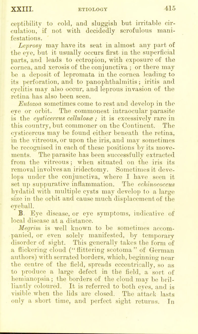 ceptibility to cold, and sluggish but irritable cir- culatiou, if not with, decidedly scrofuloiis mani- festations. Leprosy may have its seat in almost any part of the eye, but it usually occui's first in the superficial parts, and leads to ectropion, with exposure of the cornea, and xerosis of the conjunctiva ; or there may be a deposit of lepromata in the cornea leading to its pei'foration, and to panophthalmitis; iritis and cyclitis may also occur, and leprous invasion of the retina has also been seen. Entozoa sometimes come to rest and develop in the eye or orbit. The commonest intraociilar parasite is the cysticercus celluloses; it is excessively I'are in this country, but commoner on the Continent. The cysticercus may be found either beneath the retina, in the vitreous, or u()on the iris, and may sometimes be recognised in each of these positions by its move- ments. The parasite has been sviccessfiilly extracted from the vitreous ; when situated on the iris its removal involves an iridectomy. Sometimes it deve- lops under the conjunctiva, where I have seen it set up suppurative inflammation. The echinococcus hydatid with multiple cysts may develop 1o a large size in the orbit and cause much displacement of the eyeball. B. Eye disease, or eye symptoms, indicative of local disease at a distance. Megrim is well known to be sometimes accom- panied, or even solely manifested, by temporary- disorder of sight. This generally takes the form of a flickering cloud (flittering scotoma of Clerman autliors) witli serrated borders, which, beginning near the centre of the field, spreads eccentrically, so as to pi'oduce a large defect in the field, a sort of hemianopsia; the borders of the cloud may be bril- liantly coloured. It is referred to both eyes, and is visible when the lids are closed. The attack lasts only a short time, and perfect sight returns. In