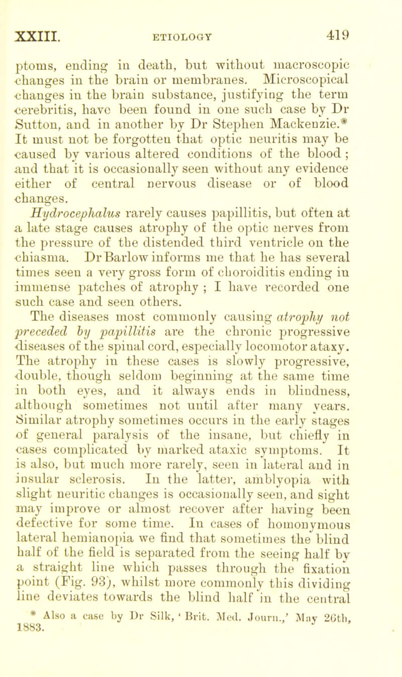 ptoms, ending in death, but without macroscopic changes in the brain or membranes. Microscopical ■changes in the brain substance, justifying the term ■cerebritis, have been found in one such case by Dr Sutton, and in another by Dr Stephen Mackenzie.* It must not be forgotten that optic neuritis may be caused by various altered conditions of the blood ; and that it is occasionally seen without any evidence either of central nervous disease or of blood changes. Hydrocephalus rarely causes papillitis, but often at a late stage causes atrophy of the optic nerves from the ijressure of the distended third ventricle on the chiasma. Dr Barlow informs me that he has several times seen a very gross form of choroiditis ending in immense jjatches of atrophy ; I have recorded one such case and seen others. The diseases most commonly causing atrophj/ not preceded by papillitis are the chronic j)i'ogressive •diseases of the spinal cord, especially locomotor ataxy. The atrophy in these cases is slowly progressive, ■double, though seldom beginning at the same time in both eyes, and it always ends in blindness, although sometimes not until after many years. Similar atrophy sometimes occurs in the early stages of general paralysis of the insane, but chiefly in cases complicated by marked ataxic symptoms. It is also, but much more rarely, seen in lateral and in insular sclerosis. In the latter, amblyopia with slight neuritic changes is occasionally seen, and sight may iuij^rove or almost recover after having been defective for some time. In cases of homonymous lateral hemianopia we find that sometimes the blind half of the field is separated from the seeing half by a straight line which passes through the fixation point (Fig. 93), whilst more commonly this dividing line deviates towards the blind half in the central * Also a case by Dr Silk, ' Brit. Mud. Jouni.,' May 2(jtli. 1883. '