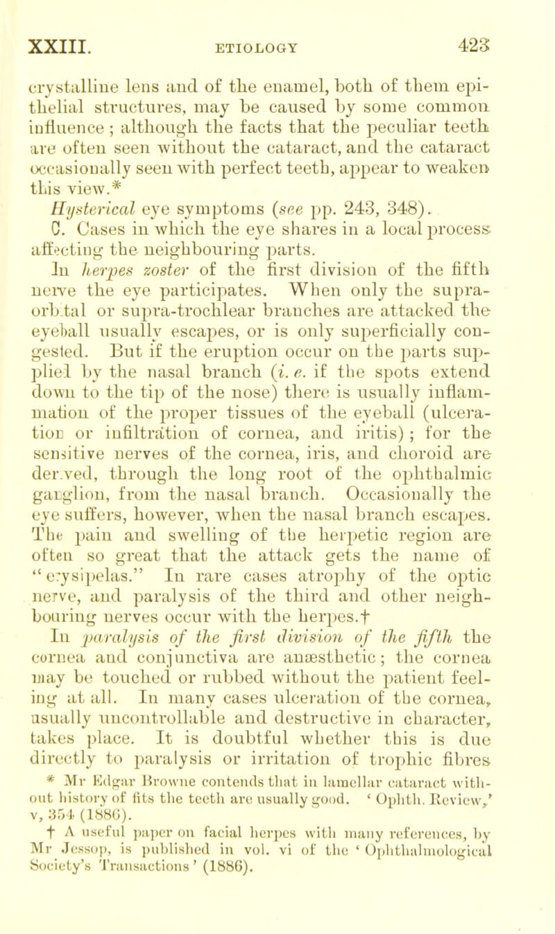 crystalliue lens and of tlie enamel, both of them epi- thelial structures, may be caused by some common influence; although the facts that the peculiar teeth are often seen without the cataract, and the cataract occasionally seeu with perfect teetb, appear to weakei> this view.* Hysterical eye symptoms (see pp. 243, 348). C. Cases in which the eye shares in a local process affecting the neighbouring parts. ]n herpen zoster of the first division of the fifth neiYe the eye participates. When only the supra- orbial or sujira-trochlear branches are attacked the eyeball usually escapes, or is only superficially con- gested. But if the eruption occur on the parts sup- pliel by the nasal branch (i. e. if tlie spots extend down to the tip of the nose) then; is usually inflam- mation of the proper tissues of the eyeball (ulcera- tioK or infiltration of cornea, and iritis); for the sen-iitive nerves of the cornea, iris, and choroid are der.ved, through the long root of the ophthalmic ganglion, from the nasal branch. Occasionally the eye suffers, however, Avhen the nasal branch escapes. Tho pain and swelling of the herpetic region are often so great that the attack gets the name of  erysijjelas. In rare cases atrophy of the optic nerve, and paralysis of the third and other neigh- bouring nerves occur with the herj^es.f In 'iKvrahjsis of the first division of the fifth the cornea and conjunctiva are ansesthetic; the cornea ijiay be touched, or rubbed without the jiatieut feel- ing at all. In many cases ulceration of the cornea, usually uuccmtrollable and destructive in character, takes place. It is doubtful whether this is due directly to paralysis or irritation of trophic fibres * Mr Kdgiir Browne contends tliat in liimolliir cataniet with- out liistory f tits tlie teeth are usually good. ' Ophth. Kcview,' V, 354 (188G). t A useful pa])cr ou facial hcri)es with many references, by Mr Jessop, is published in vol. vi of the ' Ophtliahnologiciil Society's 'I'ransactious' (1886).