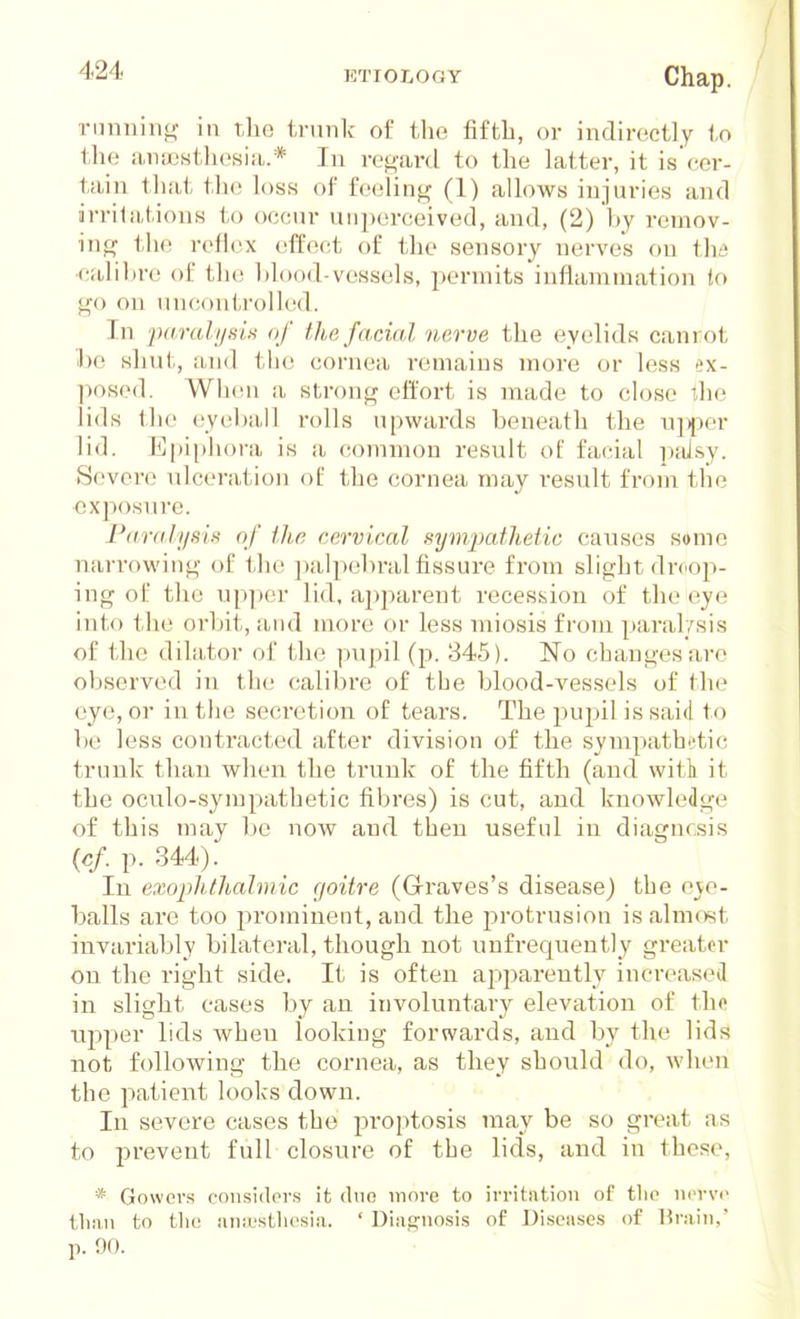 riinnini,^ in the trunk of the fifth, or indirectly to tlie iuiiKsthesia.* In regard to the Latter, it is cer- tain tliat the loss of feeling (1) allows injuries and irritations to occur uiii)erceived, and, (2) hy remov- ing th(; reflex effect of the sensory nerve's on tlid ■calibre of the Idood-vessels, permits inflammation to go on unconti'olled. In 2)aralyniH of Ihe facial nerve the eyelids canrot 1)0 shut, and the cornea remains more or less ex- posed. WIkui a strong effort is made to close The lids the eyel)ii,ll rolls upwards beneath the u^per lid. Epiphora is a common result of facial pfiJ-sy. Severe ulceration of the cornea may result from the cxjiosnre. Paralysis of iJu; cervical sympathetic causes some nan-owing of the ])alpebral fissure from slight droop- ing of the upper lid, ajjparent recession of the eye into the orbit, and more or less miosis from paral/sis of the dihitor of t,he pupil (j). 845). ISTo changes are observed in the calibre of the blood-vessels of the eye, or in the seci-etion of tears. The pupil is said to be less contracted after division of the sympath'^tic trunk than when the trunk of the fifth (and witi it the oculo-sympathetic fibres) is cut, and knowledge of this may be now and then useful in diagncsis {cf p. 344). In exoplitlialmic goitre (Grraves's disease) the eve- balls are too prominent, and the protrusion is almost invariably bilateral, though not unfrequently greater on the right side. It is often apparently increased in slight cases by an involuntary elevation of the upper lids when looking forwards, and by the lids not following the cornea, as they should do, when the patient looks down. ' ' In severe cases the proptosis may be so great as to prevent full closure of the lids, and in these, * Gowers considei'.s it duo move to irritation of tlio n('rv<> tlinn f;o the aniL's(;hesia. ' Diagnosis of Diseases of Hrain, p. 'M).