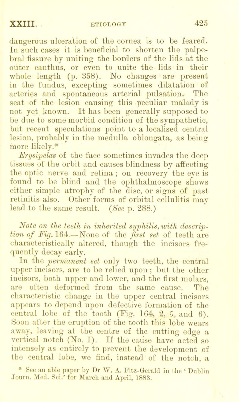 (L'lngovous ulceration of tlie cornea is to be feai'ed. In such cases it is beneficial to shorten the palj)e- bral fissure by uniting the borders of the lids at the outer can thus, or even to unite the lids in their whole length (j). 358). No changes are present in the fundus, excepting sometimes dilatation of arteries and spontaneous arterial pulsation. The seat of the lesion causing this peculiar malady is not yet known. It has been generally supposed to be due to some morbid condition of the sympathetic, but recent speculations point to a localised central lesion, probably in the medulla oblongata, as being more likely.* Erysipelas of the face sometimes invades the deep tissues of the orbit and causes blindness by affecting the ojitic nerve and retina ; on recovery the eye is found to be blind and the ophthalmoscope shows either simple atrophy of the disc, or signs of past retinitis also. Other forms of orbital cellulitis may lead to the same i-esvdt. {See p. 288.) Note on the teeth in inherited syphilis, with descrip- tion of Fig. 164.—None of the first set of teeth are characteristically altered, though the incisors fre- quently decay early. In the permanent set only two teeth, the central upper incisors, are to be relied upon ; but the other incisors, both upj^er and lower, and the first molars, are often deformed from the same cause. The characteristic change in the upper central incisors appears to depend upon defective formation of the central lobe of the tooth (Fig. 164, 2, 5, and 6). Soon after the eruj^tion of the tooth this lobe wears away, leaving at the centre of the cutting edge a vertical notch (No. 1). If the cause have acted so intensely as entirely to prevent the development of the central lobe, we find, instead of the notch, a * See an able paper by Dr W. A. Fitz-Geralcl in the ' Dublin .lourn. M(kI. Sci.' for March and April, 1883.