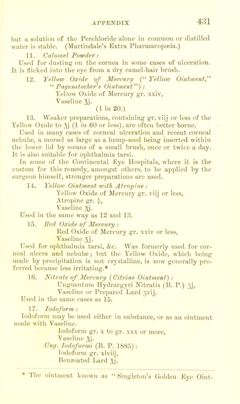 but a solution of tlio Percliloride alone in common or distilled water is stable. (Martindale's Extra Pharmacopoeia.) 11. Calomel Powder: Used for dusting aw the cornea in some cases of ulceration. It is flicked into the eye from a dry camel-hair brush. 12. Yellow Oxide of 3Ierctirt/ ( Yelloio Ointment,  Pagetistecher's Ointment) : Yellow O.xide of Mercury gr. xxiv. Vaseline 5j- (1 in 20.) 13. Weaker preparations, containing gr. vii j or less of the Yellow 0.\ide to (1 in 60 or less), are often better borne. Used in many cases of corneal ulceration and recent corneal nebulaj, a morsel as large as a hemp-seed being inserted within the lower lid by means of a small brush, once or twice a day. It is also suitable for ophthalmia tarsi. In some of the Continental Eye Hospitals, where it is the custom for this remedy, amongst others, to be applied by the surgeon himself, stronger preparations are used. 14. Yelloio Ointment toith Atropine : Yellow 0.xide of Mercury gr. viij or less. Atropine gr. |, Vaseline Jj. Used in the same way as 12 and 13. 15. lied Oxide of Mercttry : Red O-vide of Mercury gr. x.xiv or less. Vaseline Jp Used for ophthalmia tarsi, &c. Was formei'ly used for cor- neal ulcers and nebula?; but the Y'^ellow Oxide, which being made by precipitation is not crystalline, is now generally pre- ferred because less irritating.* 16. Nitrate of Mercury {Citrine Ointment) : Unguentum Hydrargyri Nitratis (13. P.) 5^], Vaseline or Prepared Lard jvij. Used in the same cases as 15. 17. Iodoform : Iodoform may be used either in substance, or as an ointment made with Vaseline. Iodoform gr. x to gr. xxx or more. Vaseline 3]. Uny. lodoformi (li. P. 1885) : Iodoform gr. xlviij, Benzoated Lard Jj. * The ointment known as Singleton's Golden Eye Oint-