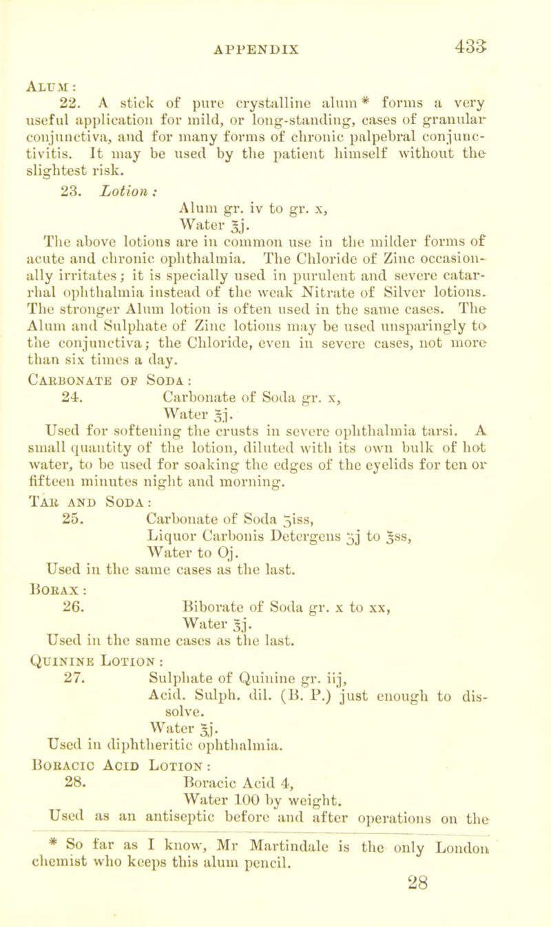 43S Alum : 22. A stick of puvo crystalline alum * forms a very useful application for mild, or long-standing, cases of granular conjunctiva, and for many forms of chronic palpebral coniuuc- tivitis. It may be used by the patient himself without the slightest risk. 23. Lotion : Alum gr. iv to gr. x. Water 5]'. The cabove lotions are in common use iu the milder forms of acute and chronic ophthalmia. The Chloride of Zinc occasion- ally irritates; it is specially used in purulent and severe catar- rhal ophthalmia instead of the weak Nitrate of Silver lotions. The stronger Alum lotion is often used in the same cases. The Alum and Sulphate of Zinc lotions may be used unsparingly to the conjunctiva; the Chloride, even in severe cases, not more than six times a day. Cabbonate of Soda: 24. Carbonate of Soda gr. x. Water 3j. Used for softening the crusts in severe ophthalmia tarsi. A small quantity of the lotion, diluted with its own bulk of hot water, to be used for soaking the edges of the eyelids for ten or fifteen minutes night and morning. Tab and Soda: 25. Carbonate of Soda 5iss, Liquor Carbonis Dctergens jj to 5SS, Water to Oj. Used in the same cases as the last. BOEAX: 26. Biborate of Soda gr. x to xx, Water 3^. Used in the same cases as the last. C2TIININE Lotion : 27. Sulphate of Quinine gr. iij, Acid. Sulph. dil. (li. P.) just enough to dis- solve. Water Used in diphtheritic ophthalmia. BoEAcic Acid Lotion : 28. Boracic Acid 4, Water 100 by weight. U.sed as an antiseptic before and after operations on the * So far as I know, Mr Martindalc is the only London cliemist who keeps this alum pencil. 28