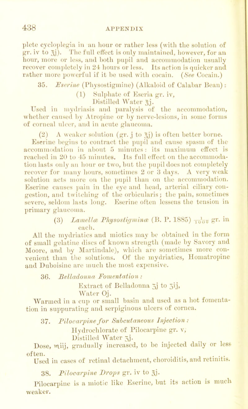 plete cycloplepia in an liour or rather less (witli the solution of gr. iv to Jj). 'I'he full effect is only maintained, however, for an hour, more or less, and both ]ni])il and aueommodation usually recover comi)lotcly in 24 hours or less. Its action is quicker and rather more iK)\verful if it be used with cocain. (iS'ee (Jocain.) 35. Userine (Physostigmine) (Alkaloid of Calabar Bean) : (1) Sul|)hate of Esei-ia gr. iv. Distilled Water ^j. Used in mydriasis and jiaralysis of the accommodation, whether <,'aused l)y Atrojjiuc! or l)y nerve-lesions, in some forms of corneal ulcer, and in acute glaucoma. (2) A weaker solution (gr. j to 5)') is often better borne. Eseriuc begins to contract the \m\\\\ and cause sjiasm of the accomniddation iu about 5 minutes: its nuiximum effect is reached in 20 to -If) minutes. Its full elTect on the accommoda- tion lasts only an hour or two, but tlic ])upil does not completely recover for numy hours, .sometimes 2 or 3 days. A very weak solution acts more on the ])upil than on the accommodation. lOserine causes ])aiu in the I'ye and head, arterial ciliary con- gestion, and twitching of the orbicularis; the pain, sometimes severe, seldom lasts long. I'lserine often lessens the tension in primary glaucoma. (3) LamellcE Physostifjmina: {\\. V. 1885) -j-^r,r, cacli. All the mydriatics and miotics may he obtained in the form of small gelatine discs of known strength (made by Savory and Moore, and by Martindale), which are sometimes more con- venient than the soluti(jns. Of the mydriatics, Homatropine i>nd Duboisinc are much the most expensive. 36. Belladonna Fomentation : E.\tract of Belladonna 5,] to 5i_i, AVater O.j. Warmed in a cu]) or small basin and used as a hot fomenta- tion in suppurating and serpiginous ulcers of cornea. 37. Pilovarpine for Suhcutnneous Injection: Hydrochloratc of Pilocarpine gr. v. Distilled Water 5j. Dose, miij, gradually increased, to be injected daily or less often. . . . Used in cases of retinal detachment, choroiditis, and retniitis. 38. Filocarpine Drops gr. iv to ^^j. Pilocarpine is a miotic like Escrine, but its action is much weaker.