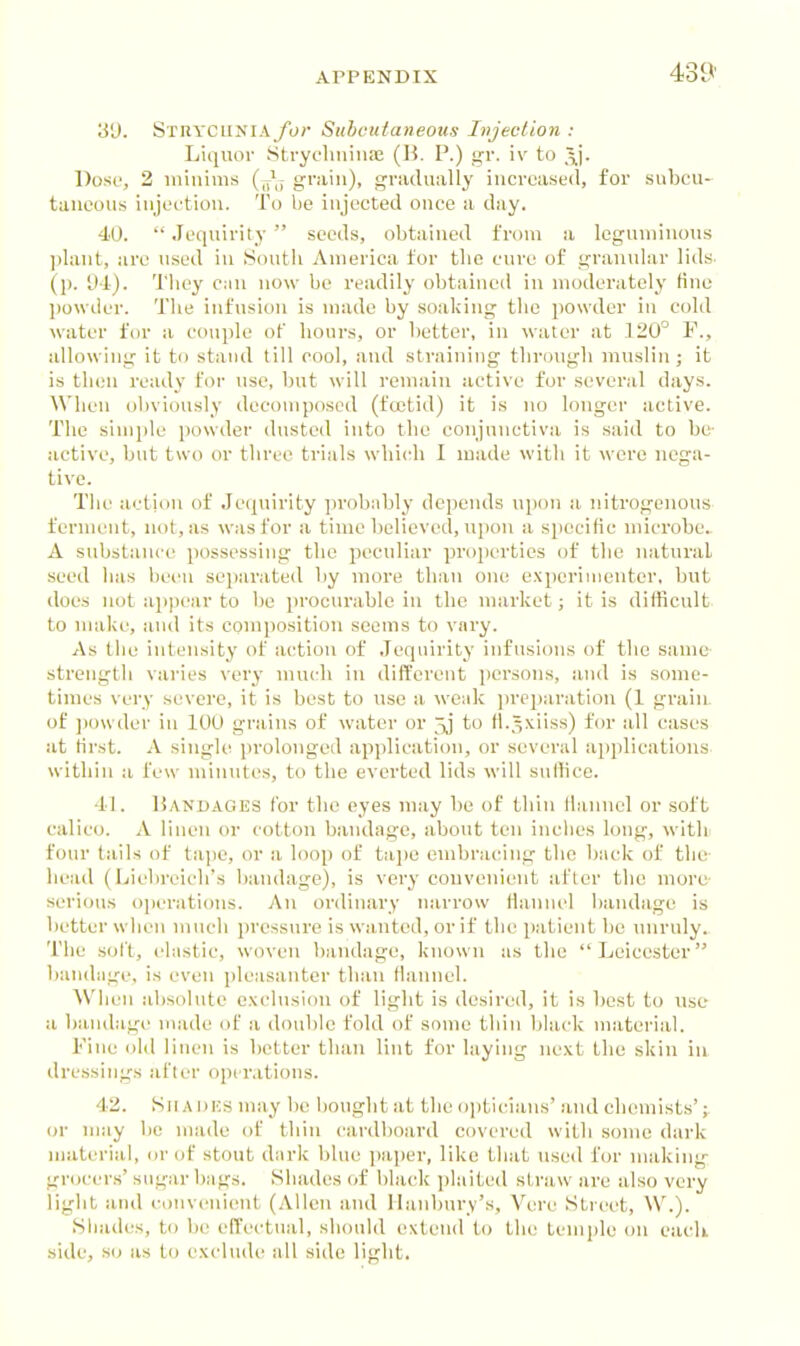 31). Stiiyciinia for Subcutaneous Injection : Liquor StrycluiiiiaE (B. P.) gr. iv to \\. Doso, 2 iiiiiiinis (J; grain), griulually iiicrcast'd, for subcu- taneous injoftiou. To be injected once a day. 40.  Jequirity  seeds, obtained fn)ni a leguminous plant, are used in ISoutli America tor tlio cure of granular lids- (p. Ul). Tliey Ciin now be readily obtained in nioderately tine powder. The infusion is made by soaking the powder in cold water for a couple of hours, or better, in water at 120° F., allowing it to stand till cool, and straining through muslin; it is then ready for use, but will remain active for several days. When ol)viously decomposed (fcctid) it is no longer active. The simple powder dusted into the con]nuctiva is said to be- active, but two or three trials which I made with it were nega- tive. Tlie action of Je(piirity probiibly depends ujion a. nitrogenous ferment, not, as was for a time believed, upon a specilic microbe.. A substance possessing the peculiar properties of the natural seed has beciu seiwrated by more than one experimenter, but docs not appear to be procurable in the market; it is difficult, to make, and its composition seems to vary. As the intensity of ac'tiou of Jequirity infusions of the same- strengtli varies very much in different ])crsons, and is some- times very severe, it is best to use a weak jireparation (1 graiiL of ])owder in 100 grains of water or 3j to H.5.\iiss) for all cases at first. A single i)rolonged apjilication, or several applications, within a few minutes, to the everted lids will suffice. 41. liANDAOES for the eyes uiay be of thin Ihmnel or soft calico. A linen or cottou bandage, about ten inclies long, witli four tails of tape, or a loop of tiqie euibracing the Ijack of the- head (Liebreicli's bandage), is very convenient at'lcr the more- serious operations. An ordinary n.arrow Hanuel bandage is better wlien much pressure is wanted, or if the patient be unruly. The solt, elastic, woven bandage, known as the Leicester bandage, is even pleasanter than Hanuel. When absolute exclusion of light is desired, it is best to use a l)andage nuide of a double fold of some thin black material. Fine old linen is better than lint for laying next the skiu in dressing's after operations. 4-2. Shadks may be boughtat the ojjticians' and chemists' or may be made of thin cardboard covered with souie dark material, or of stout dark blue paper, like tliat used for making grocer.s' sugar bags. Shades ()f black plaited straw are also very liglit and convenient (Allen and Ilanbury's, Vere Street, VV.). Shades, to be effectual, should exleiul to the temple on each side, so as to exdndi' all side light.