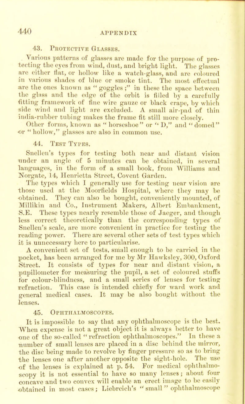 43. PnoTECTiVE Glasses. Viirions i)iitterns of glasses arc made for the purpose of pro- teetiiig tlie eyes from wind, dust, and briglit light. The glasses are either Hat, or hollow like a watch-glass, and are coloured an various shades of hlue or smoke tint. The most efTcctual sire the ones known as  goggles ; iu these the sjmee hetweeu the ghiss and the edge of the orhit is filled by a carefully fitting framework of fine wire gauze or black crape, by which side wind and light are excluded. A snuill air-pad of thin iiulia-rubber tubing makes the frame fit still niore closely. Other forms, known as  horseshoe or  D, and domed ■or  hollow, glasses are also in common use. 44. Test Types. Snellen's types for testing both near and distant vision under an angle of 5 minutes can be obtained, in several hinguages, iu the form of a small book, from Williams and Norgatc, 14, Henrietta Street, Covent Garden. The types which I generally use for testing near vision are those used at the Moorfields Hosjjital, where they may be obtained. They can also be bought, conveniently mounted, of Millikin and Co., Instrument Makers, Albert Pjuibankment, S.E. These types nearly resemble those of Jaeger, and though less correct theoretically than the corres])onding types of Snellen's scale, are more convenient in practice for testing the reading power. There are several other sets of test types which it is unnecessary here to particularise. A convenient set of tests, small enough to be carried in the pocket, has been aiTauged for me by Mr Hawksley, 800, 0.vford Street. It consists of types for near and distant vision, a pupillometer for measuring the pupil, a set of coloured stuffs for colour-blindness, and a small series of lenses for testing refraction. This case is intended chierty for ward work and general medical cases. It may be also bought without the lenses. 45. OPHTHALMOSCOrES. It is impossible to say that any ophthalmoscope is the best. When expense is not a gi-eat object it is always better to have ■one of the so-called  refraction ophthalmoscopes. In these a ■number of small lenses are placed in a disc behind the mirror, the disc being made to revolve by finger pressure so as to bring the lenses one after another opposite the sight-hole. The use •of the lenses is explained at p. 54. For niedical ojihthalmo- scopy it is not essential to have so many lenses; about four concave and two convex will enable an erect innige to bo easily «)btained in most cases; Liebreich's small  ophthalmoscope