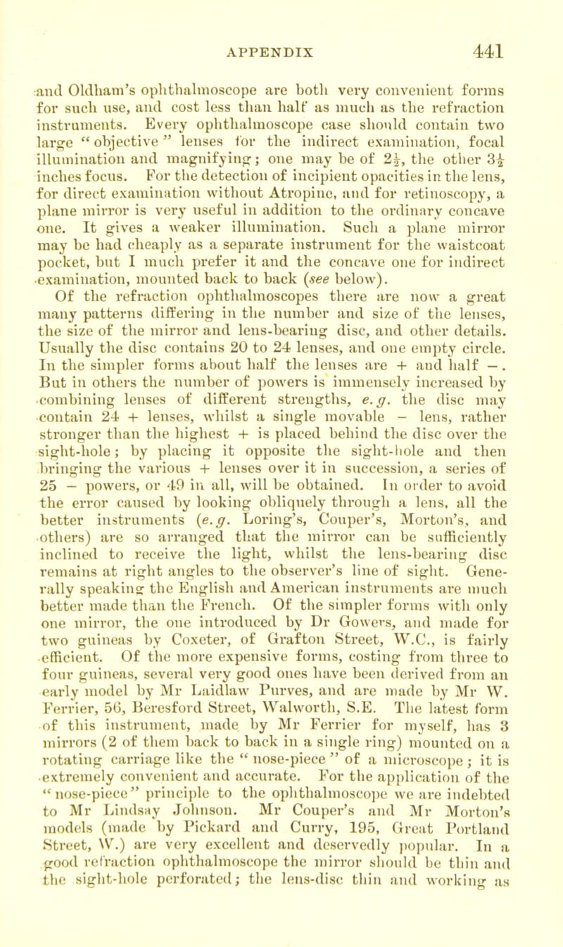 rand Oldham's ophthalmoscope are both very convenient forms for such use, and cost less than half as mucii as the refraction instruments. Every ophthalmoscope case should contain two large  objective  lenses tor the indirect examination, focal illumination and magnifyinp:; one may be of 2i, the other 3^ inches focus. For the detection of incipient opacities in the lens, for direct examination without Atropine, and for retinoscopy, a plane mirror is very useful in addition to the ordinary concave one. It gives a weaker illumination. Such a plane mirror may be had cheaply as a separate instrument for the waistcoat pocket, but I much prefer it and the concave one for indirect •examination, mounted back to back {see below). Of the refraction ophthalmoscopes there are now a great many patterns differing in the number and size of the lenses, the size of the mirror and lens-bearing disc, and other details. Usually the disc contains 20 to 24 lenses, and one empty circle. In the simpler forms about half the lenses are + aud half —. But in others the number of powers is immensely increased by combining lenses of different strengths, e.g. the disc may contain 24 + lenses, whilst a single movable - lens, rather stronger than the highest + is placed behind the disc over the sight-hole; by placing it opposite the sight-liole and then bringing the various -f- lenses over it in succession, a series of 25 — powers, or 49 in all, will be obtained. In order to avoid the error caused by looking obliquely through a lens, all the better instruments {e.g. Loring's, Couper's, Morton's, and others) are so arranged that the mirror can be sufficiently inclined to receive the light, whilst the lens-bearing disc remains at right angles to the observer's line of sight. Gene- rally speaking the English and American instruments are n)uch better made than the French. Of the simpler forms with only one mirror, the one introduced by Dr Gowers, and made for two guineas by Coxeter, of Grafton Street, W.C., is fairly ■efficient. Of the more expensive forms, costing from three to four guineas, several very good ones have been derived from an early model by Mr Laidlaw Purves, and are made by Mr W. Ferrier, 5G, Beresford Street, Walworth, S.E. The latest form of this instrument, made by Mr Ferrier for myself, has 3 mirrors (2 of them back to back in a single ring) mounted on a rotating carriage like the  nose-piece  of a microscope ; it is extremely convenient aud accurate. For the application of the nose-piece principle to the ophthalmoscope we are indebted to Mr Lindsay Johnson. Mr Couper's aud Mr Morton's models (made by Pickard and Curry, 195, Great Portland Street, W.) are very excellent and deservedly popular. In a good refraction ophthalmoscope the mirror should be thin and the sight-hole perforated; the lens-disc thin and working as
