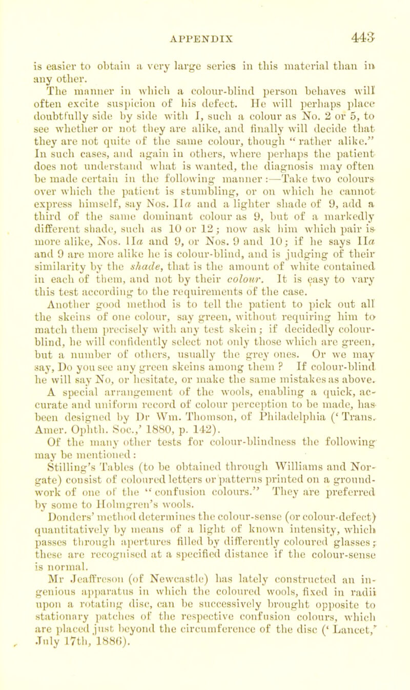 is easier to obtain a very large scries in this material tlian iu any other. The manner in which a eolonr-bliud person behaves will often exeite suspicion of his defect. He will perliaps place doubtfully side by side with I, such a colour as No. 2 or 5, to see whether or not tbey arc alike, and finally will decide that they are not quite of the same colour, though  rather alike. In such cases, and again iu others, where perhaps the patient does not understaiul what is wanted, the diagnosis may often be made certain iu the following manner :—Take two colours over which the patient is stumbling, or on which he cannot express himself, say Nos. Ila and a lighter shade of 9, add a third of the same dominant colour as 9, but of a markedly different shade, such as 10 or 12; now ask iiim which pair is more alike, Nos. 1I« and 9, or Nos. 9 and 10; if he says II« and 9 arc more alike he is colour-blind, and is judging of their similarity by the shade, that is the amount of white contained in each of them, and not by their colour. It is easy to vary this test according to the requirements of the case. Another good method is to tell the patient to pick out all the skeins of one colour, say green, without requiring him to match them precisely with any test skein; if decidedly colour- blind, he will conlidcntly select not only those which are green, but a number of others, usually the grey ones. Or we may say. Do you see any green skeins among tliem ? If colour-blind he will say No, or hesitate, or make the same mistakes as above. A special arrangement of the wools, enabling a quick, ac- curate and uniform record of colour perception to bo made, has been designed by Dr Wm. Thomson, of Philadelphia (' Trans. Amer. Oplith. Soc.,' 1880, p. 142). Of the many other tests for colour-blindness the following may be mentioned: Stilling's Tables (to be obtained through Williams and Nor- gate) consist of coloured letters or patterns printed on a ground- work of one of the  confusion colours. They are preferred by some to Holmgren's wools. Bonders' method determines the colour-sense (or colour-defe(-t) quantitatively by means of a light of known intensity, which passes through a.]iertures filled by differently coloured glasses; these arc recognised at a specified distance if the colour-sense is normal. Mr Jeaffrcsou (of Newcastle) has lately constructed an in- genious ajjparatus in which the coloured wools, fixed in radii upon a rotating disc, can be successively brought opposite to stationary patches of the respective confusion colours, which are placed just l)cyond the cireunifercnec of the disc (' Lancet,' , July I7tli,'l88(i).