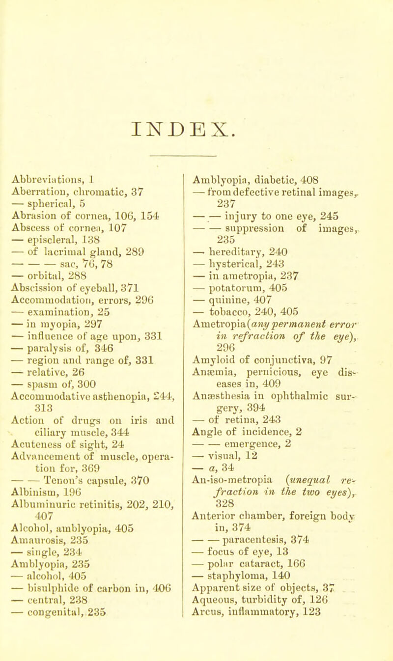 IND EX. Abbreviations, 1 Aberratiou, chromatic, 37 — spherical, 5 Abrasion of cornea, 106, 154 Abscess of cornea, 107 — episcleral, 138 — of lacrimal gland, 289 sac, 76, 78 — orbital, 288 Abscission of eyeball, 371 Accommodation, errors, 296 — examination, 25 — in myopia, 297 — influence of age upon, 331 — paralysis of, 346 — region and range of, 331 — relative, 26 — spasm of, 300 Accommodative asthenopia, 244, 313 Action of drugs on iris and ciliary muscle, 344 Acuteness of sight, 24 Advancement of muscle, opera- tion for, 369 Tenon's capsule, 370 Albinism, 196 Albuminuric retinitis, 202, 210, 407 Alcohol, amblyopia, 405 Amaurosis, 233 — single, 234 Amblyopia, 235 — alcohol, '1-05 — bisulphide of carbon in, 406 — central, 238 — congenital, 235 Amblyopia, diabetic, 408 — from defective retinal images,. 237 — — injury to one eye, 245 suppression of images, 235 —■ hereditary, 240 — hysterical, 243 — in ametropia, 237 — potatorum, 405 — quinine, 407 — tobacco, 240, 405 Ametrop\a,{ant/permanent error in refraction of the eye'), 296 Amyloid of conjunctiva, 97 Anaemia, pernicious, eye dis- eases in, 409 Anffisthesia in ophthalmic sur- gery, 394 — of re'tina, 243 Angle of incidence, 2 emergence, 2 — visual, 12 — a, 34 Au-iso-metropia {unequal re- fraction in the two eyes), 328 Anterior chamber, foreign bodv in, 374 paracentesis, 374 — focus of eye, 13 — polar cataract, 166 — staphyloma, 140 Apparent size of objects, 37 Aqueous, turbidity of, 126 Arcus, inflammatory, 123