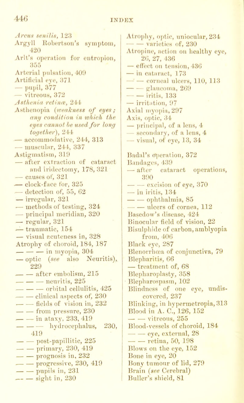 Arcus senilis, 123 Argyll Robertson's symptom, 420 Arlt's operation for entropion, 355 Arterial pulsation, 1-09 Artificial eye, 371 — pnpil, 377 -— vitreous, 372 Asthenia rclinrs, 21-1 Asthenopia (weakness of eyes ; any condilion in which the eyes cannot, lie used for long toqether), — accomuKxlative, 244, 313 •— musenlar, 244, 337 Astigmatism, 319 — after extraction of cataract and iridectomy, 178, 321 — causes of, 321 .— clock-face lor, 325 — detection of, 55, 62 — irregular, 321 •— methods of testing, 324 ■— principal meridian, 320 — regular, 321 — traumatic, 154 — visual acuteness in, 328 Atrophy of choroid, 184, 187 in myopia, 304 — optic (see also Neuritis), 229 . after embolism, 215 neuritis, 225 in-hital cellulitis, 425 clinical aspects of, 230 . fields of vision in, 232 Worn pressure, 230 in ataxy, 233, 419 hydrocephalus, 230, 419 post-pa])illitic, 225 primary, 230, 419 prognosis in, 232 • progressive, 230, 419 pupils in, 231 . sight in, 230 Atrophy, optic, unioi'ular, 234 • varieties of, 230 Atrojiiiu', action on healthy eye, 20, 27, 136 — cd'ect on tension, 430 — in cataract, 1 73 —'— corneal ulcers, 110, 113 — -— ghuicouia, 2U9 iritis, 133 — irritation, 97 Axial myopia, 297 Axis, ojjtic, 34 — jn'incipal, of a lens, 4 — secondary, of a lens, 4 — vismil, of eye, J 3, 34 Badal's o^ieration, 372 IJaudages, 439 — after cataract operations, 3; 10 excision of eye, 370 — in iritis, 134 ophthalmia, 85 ulcers of cornea, 112 Basedow's disease, 424 Binocular field of vision, 22 Bisulphide of carbon, amblyopia from, 406 Black eye, 287 Blenorrlio}a of conjunctiva, 79 Blepharitis, G6 — treatment of, 68 Blepharoplasty, 358 ]51epharospasm, 102 Blindness of one eye, undis- covered, 237 Blinking, in hypermetropia, 313 Blood in A. C!, 126, 152 vitreous, 255 Blood-vessels of choroid, 184 eye, external, 28 retina, 50, 198 IMows on the ej'c, 152 Bone in eye, 20 Bony tumour of lid, 279 Brain [see Cerebral) Ihdlcr's shield, 81