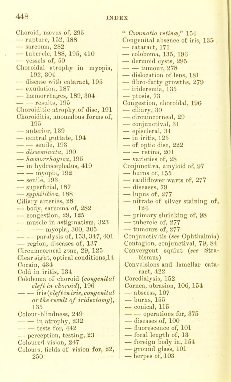 Choi'oid, i)a;vus of, 295 — rupture, luii. 188 — sarcoma, 282 — tuberclf, 188, 195, 410 — vessels of, 50 Choroidal atrophy in niyopiaj 192, 301 — disease with cataract, 195 — exudaiioii, 187 — hajniorrliages, 189, 304 • results, 195 Choroiditic atrophy .of disc, 191 Choroiditis, auomalous forms of, 195 — anterior, 139 — central guttate, 194 •—• — senile, 193 — disseminata, 190 — hcemorrhagica, 195 — in hydrocephalus, 419 myopiii, 192 — senile, 193 — superficial, 187 — syphilitica, 188 Ciliary arteries, 28 — body, sarcoma of, 282 — congestion, 29, 125 — muscle in astigmatism, 323 myopia, 300, 305 paralysis of, 153, 347, 401 — region, diseases of, 137 Circumcoriieal zone, 29, 125 Clear sight, optical condition8,14 Cocain, 434 Cold in iritis, 134 Coloboma of choroid {congenital cleft in choroid), 19G iris (cleftiniris, congenital or the result of iridectomy), 135 Colour-blindness, 249 in atrophy, 232 tests for, 442 — perception, testing, 23 Coloured vision, 247 Colours, fields of vision for, 22, 250  Commotio retines, 154 Congenital abseuce of iris, 13S — cataract, 171 — coloboma, 135, 196 — dermoid cysts, 295 tumour, 278 — dislocation of lens, 181 — fibro-fatty growths, 27(> — irideremia, 135 — ptosis, 73 Congestion, choroidal, 19G — ciliary, 30 — circumcorneal, 29 — conjunctival, 31 — episcleral, 31 — in iritis, 125 — of optic disc, 222 retina, 201 — varieties of, 28 Conjunctiva, amyloid of, 97 — burns of, 155 — caulifiower warts of, 277 — diseases, 79 — lupus of, 277 — nitrate of silver staining of, 124 — primary shrinking of, 98 — tubercle of, 277 — tumours of, 277 Conjunctivitis (see Ophthalmia) Contagion, conjunctival, 79, 84 Convergent squint (see Stra- bismus) Convulsions and lamellar cata- ract, 422 Coredialysis, 152 Cornea, abrasion, 106, 154 — abscess, 107 — burns, 155 — conical, 115 operations for, 375 — diseases of, 100 — fluorescence of, 101 — focal length of, 13 — foreign body in, 154 — ground glass, 101 1 — herpes of, 103