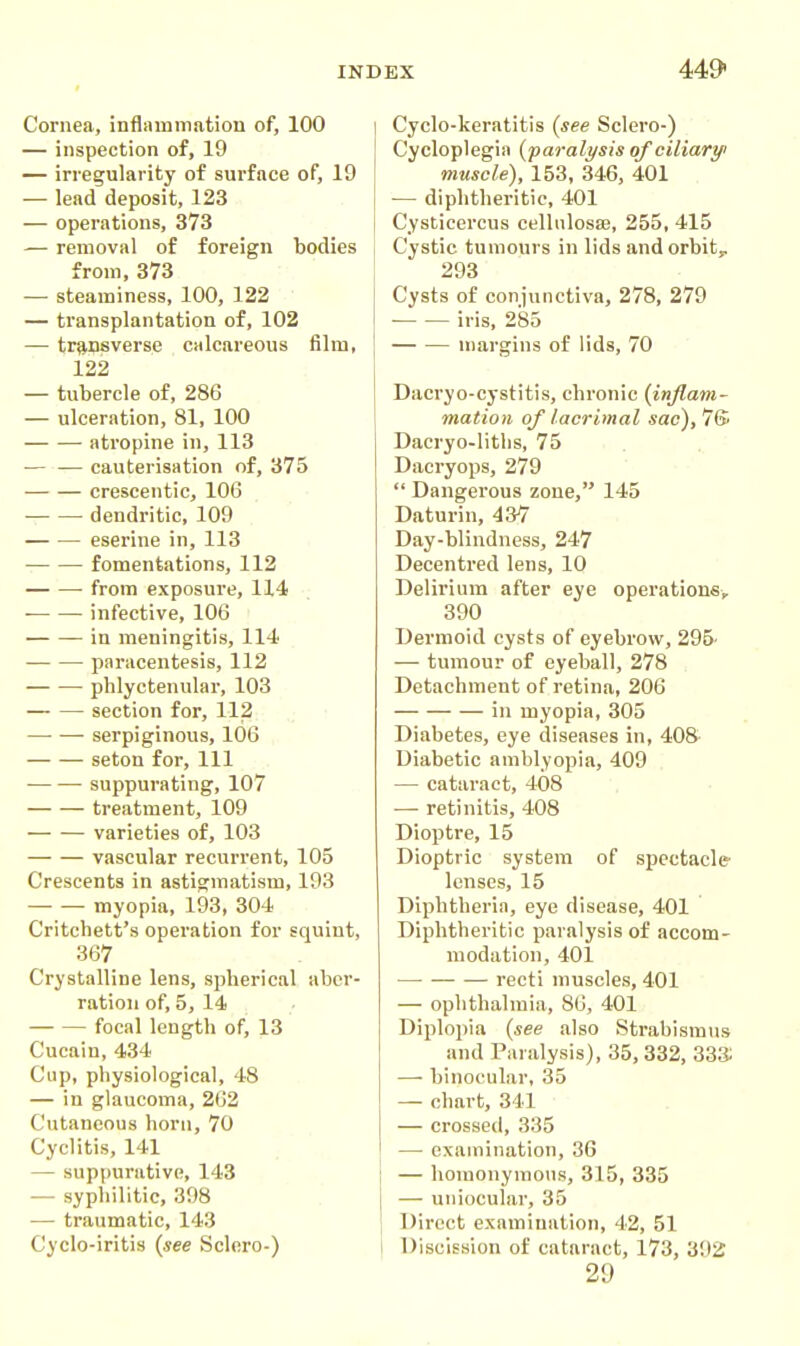 Cornea, inflammation of, 100 — inspection of, 19 — irregularity of sm-face of, 19 — lead deposit, 123 — operations, 373 — removal of foreign bodies from, 373 — steaminess, 100, 122 — transplantation of, 102 — transverse calcareous film, 122 — tubercle of, 286 — ulceration, 81, 100 atropine in, 113 — — cauterisation of, 375 creseentic, 106 dendritic, 109 eserine in, 113 fomentations, 112 from exposure, 114 ■ infective, 106 in meningitis, 114 paracentesis, 112 phlyctenular, 103 section for, 112 —• — serpiginous, 106 seton for. 111 suppurating, 107 treatment, 109 varieties of, 103 vascular recurrent, 105 Crescents in astigmatism, 103 myopia, 193, 304 Critchett's operation for squint, 367 Crystalline lens, spherical aber- ration of, 5, 14 focal length of, 13 Cucain, 434 Cup, physiological, 48 — in glaucoma, 202 Cutaneous horn, 70 Cyclitis, 141 — suppurative, 143 — syphilitic, 398 — traumatic, 143 Cyclo-iritis {see Sclero-) Cyclo-keratitis (see Sclero-) Cycloplegia {paralysis of ciliary muscle), 153, 346, 401 — diphtheritic, 401 Cysticercus cellnlosaj, 255, 415 Cystic tumours in lids andorbity 293 Cysts of conjunctiva, 278, 279 iris, 285 margins of lids, 70 Dacryo-cystitis, chronic {inflam- mation of lacrimal sac), 7S Dacryo-litlis, 75 Dacryops, 279  Dangerous zone, 145 Daturin, 437 Day-blindness, 247 Decentred lens, 10 Delirium after eye operations, 390 Dermoid cysts of eyebrow, 296' — tumour of eyeball, 278 Detachment of retina, 206 in myopia, 305 Diabetes, eye diseases in, 408- Diabetic amblyopia, 409 — cataract, 408 — retinitis, 408 Dioptre, 15 Dioptric system of spectacle lenses, 15 Diphtheria, eye disease, 401 Diphtheritic paralysis of accom- modation, 401 — recti muscles, 401 — ophthalmia, 86, 401 Diplopia {see also Strabismus and Paralysis), 35, 332, 333: — binocular, 35 — chart, 341 — crossed, 335 — examination, 36 — homonymous, 315, 335 — uniocular, 35 Direct examination, 42, 51 Discission of cataract, 173, 3!)2 29