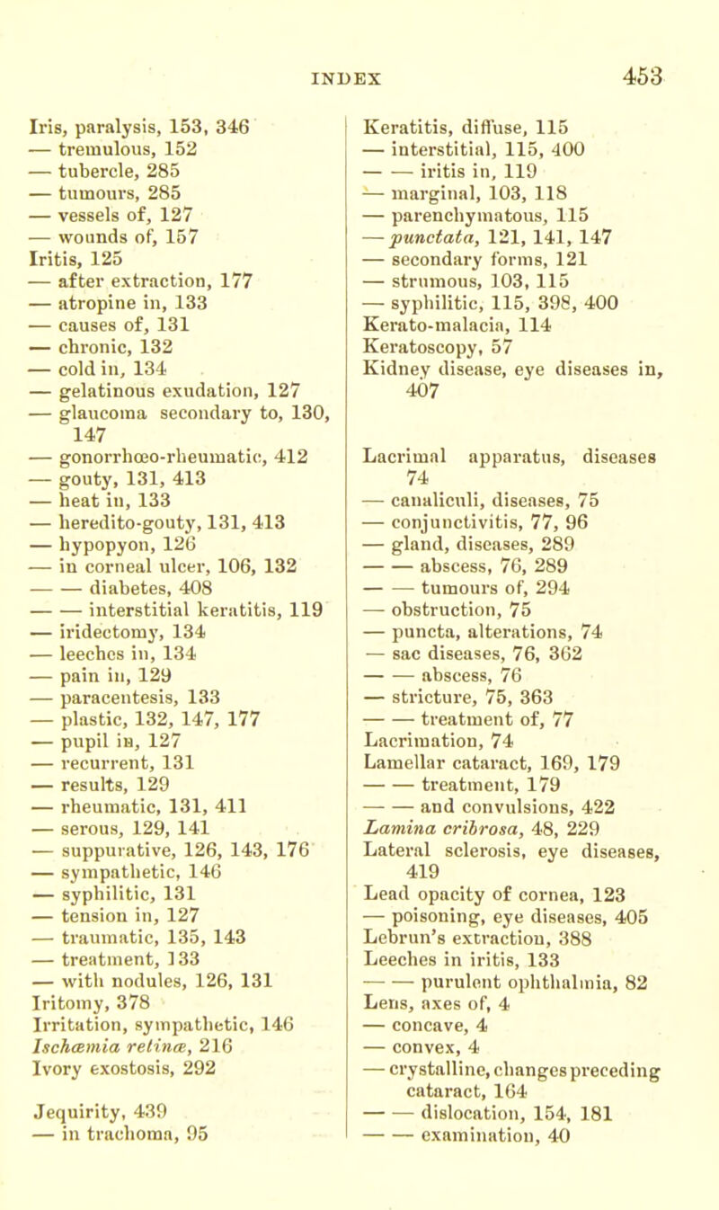 Iris, paralysis, 153, 346 — tremulous, 152 — tubercle, 285 — tumours, 285 — vessels of, 127 — wounds of, 157 Iritis, 125 — after extraction, 177 — atropine in, 133 — causes of, 131 — chronic, 132 — cold in, 134 — gelatinous exudation, 127 — glaucoma secondary to, 130, 147 — gonorrhojo-rheumatio, 412 — gouty, 131, 413 — heat in, 133 — heredito-gouty, 131, 413 — hypopyon, 126 — in corneal ulcer, 106, 132 diabetes, 408 interstitial keratitis, 119 — iridectomy, 134 — leeches in, 134 — pain in, 129 — paracentesis, 133 — plastic, 132, 147, 177 — pupil iia, 127 — recurrent, 131 — results, 129 — rheumatic, 131, 411 — serous, 129, 141 — suppurative, 126, 143, 176 — sympathetic, 146 — syphilitic, 131 — tension in, 127 — traumatic, 135, 143 — treatment, 133 — with nodules, 126, 131 Iritomy, 378 Irritation, sympathetic, 146 Ischamia retina, 216 Ivory exostosis, 292 Jequirity, 439 — in trachoma, 95 Keratitis, diffuse, 115 — interstitial, 115, 400 iritis in, 119 — marginal, 103, 118 — parenchymatous, 115 — punctata, 121, 141, 147 — secondary forms, 121 — strumous, 103, 115 — syphilitic, 115, 398, 400 Kerato-malacia, 114 Keratoscopy, 57 Kidney disease, eye diseases in, 407 Lacrimal apparatus, diseases 74 — canaliculi, diseases, 75 — conjunctivitis, 77, 96 — gland, diseases, 289 abscess, 76, 289 tumours of, 294 — obstruction, 75 — puncta, alterations, 74 — sac diseases, 76, 362 abscess, 76 — stricture, 75, 363 treatment of, 77 Lacrimation, 74 Lamellar cataract, 169, 179 treatment, 179 and convulsions, 422 Lamina cribrosa, 48, 229 Lateral sclerosis, eye diseases, 419 Lead opacity of cornea, 123 — poisoning, eye diseases, 405 Lebrun's extraction, 388 Leeches in iritis, 133 purulent ophthalmia, 82 Lens, axes of, 4 — concave, 4 — convex, 4 — crystalline, changes preceding cataract, 164 dislocation, 154, 181 examination, 40