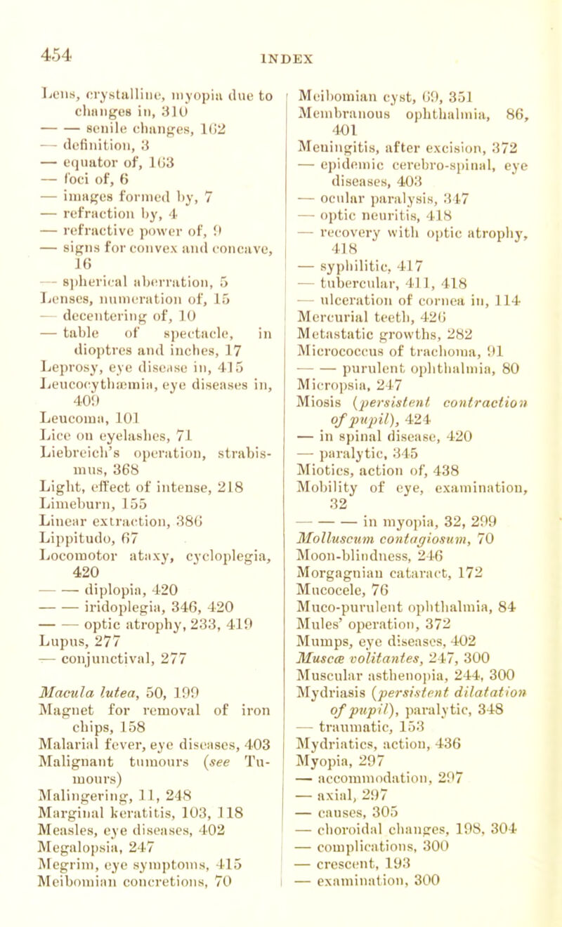 IjCus, crystalline, inyopin due to chiiiigcs ii), 310 senile chiinges, 102 — definition, ',i — equator of, 1(>3 — (bci of, 6 — imafjos formed by, 7 — refraction by, 4 — refractive power of, f — signs for convex and concave, J6 — 8])heri('al aberration, 5 Lenses, numeration of, 15 — decentering of, 10 — table of K])ectacle, in dioptres and inches, 17 Leprosy, eye dise.ise in, 415 Jie\icocytlia;min, eye diseases in, 40!) Leucoma, 101 Lice on eyelasbes, 71 Liebreicb's operation, strabis- mus, 368 Ligbt, effect of intense, 218 Limeburn, 155 Linear extrac^tion, 380 Lippitudo, fi7 Locomotor ataxy, cycloplegia, 420 diplopia, 420 iridoplegia, 346, 420 optic atrophy, 233, 419 Lupus, 277 — conjunctival, 277 Macula lutea, 50, 199 Magnet for removal of iron chips, 158 Malarial fever, eye diseases, 403 Malignant tumours {see Tu- mours) Malingering, 11, 248 Marginal keratitis, 103, 118 Measles, eye diseases, 402 Megalopsia, 247 AFegrim, eye syniptoms, 415 Meiliomian cyst, 09, 351 Membranous ophthalmia, 86, 401 Meningitis, after excision, 372 — epidemic cerebro-spinal, eye diseases, 403 — ocular paralysis, 347 — optic neuritis, 418 — recovery with optic atrophy, 418 — syphilitic, 417 — tuberodar, 411, 418 ■— ulceration of cornea in, 114 Mercurial teetb, 420 Metastatic growths, 282 Micrococcus of trachoma, 91 purulent ophthalmia, 80 Micro])sia, 247 Miosis {persistent contraction of pujJil), 424 — in spinal disease, 420 — paralytic, 345 Miotics, action of, 438 Mobility of eye, examination, 32 in myopia, 32, 299 Molluscum contagiosum, 70 Moon-blindness, 246 Morgagnian cataract, 172 Mucocele, 76 Muco-purulent ophthalmia, 84 Mules' operation, 372 Mumps, eye diseases, 402 MusccE volitanies, 247, 300 Muscular asthenopia, 244, 300 Mydriasis {persistent dilatation of pupil), paralytic, 348 — traumatic, 153 Mydriatics, action, 436 Myopia, 297 — accommodation, 297 — axial, 297 — causes, 305 — choroidal changes, 198, 304 — complications, 300 — crescent, 193
