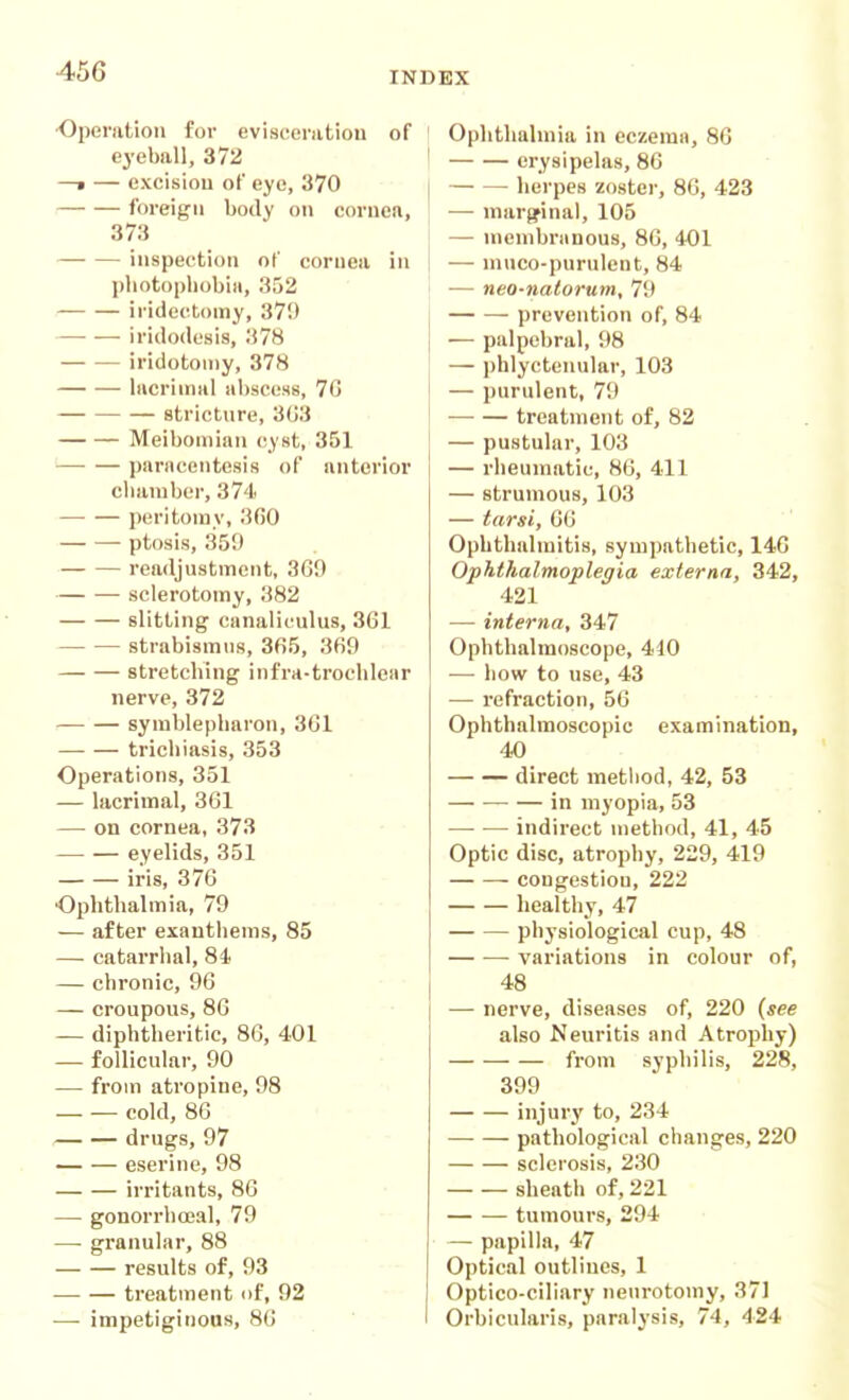 •Operation for evisctinitiou of ' eyeball, 372 ' —• — excision oF eye, 370 i foreign body on coruen, ! 373 '. inspection of cornea in i photophobia, 352 iridectomy, 379 iridodesis, 378 iridotoiny, 378 — — lacrimal abscess, 7G stricture, 3G3 Meibomian (^yst, 351 parncentesis of anterior chamber, 374 peritomy, 360 ptosis, 359 readjustment, 369 sclerotomy, 382 slitting canaliculus, 361 strabismus, 365, 369 stretching infra-trochlenr nerve, 372 symblepharon, 361 trichiasis, 353 Operations, 351 — lacrimal, 361 — on cornea, 373 eyelids, 351 iris, 376 Ophthalmia, 79 — after exanthems, 85 — catarrhal, 84 — chi'onic, 96 — croupous, 86 — diphtheritic, 86, 401 — follicular, 90 — from atropine, 98 cold, 86 drugs, 97 eserine, 98 irritants, 86 — gonorrhoeal, 79 — granular, 88 results of, 93 treatment of, 92 — impetiginous, 86 Ophthalmia in eczema, 86 erysipelas, 86 herpes zoster, 86, 423 — margfinal, 105 — mcmbriinous, 86, 401 — muco-purulent, 84 — neo-natorum, 79 prevention of, 84 — palpebral, 98 — phlyctenular, 103 — purulent, 79 treatment of, 82 — pustular, 103 — rheumatic, 86, 411 — strumous, 103 — tarsi, 66 Ophthalmitis, sympathetic, 146 Ophthalmoplegia externa, 342, 421 — interna, 347 Ophthalmoscope, 410 — how to use, 43 — refraction, 56 Ophthalmoscopic examination, 40 direct metiiod, 42, 53 in myopia, 53 —• — indirect method, 41, 45 Optic disc, atrophy, 229, 419 congestion, 222 healthy, 47 physiological cup, 48 — ■— variations in colour of, 48 — nerve, diseases of, 220 {see also Neuritis and Atrophy) from syphilis, 228, 399 injury to, 234 pathological changes, 220 sclerosis, 230 sheath of, 221 tumours, 294 — papilla, 47 Optical outlines, 1 Optico-ciliary neurotomy, 371 Orbicularis, paralysis, 74, 424