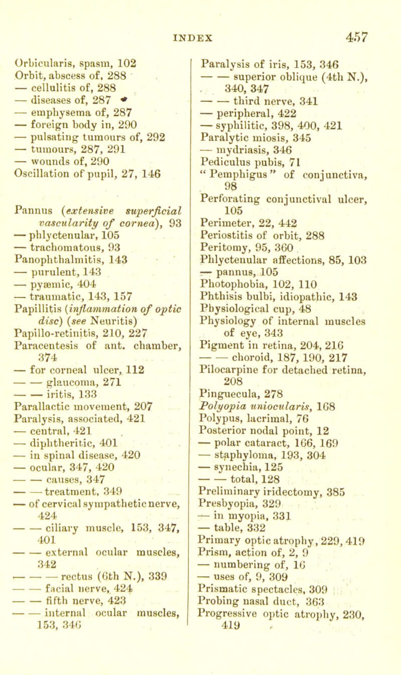 Orbicularis, spasm, 102 Orbit, abscess of, 288 — cellulitis of, 288 — diseases of, 287 ♦ — emphysema of, 287 — foreign body in, 290 — pulsating tumours of, 292 — tumours, 287, 291 — wounds of, 290 Oscillation of pupil, 27, 146 Pannus (extensive superficial vascularity of cornea), 93 — phlyctenular, 105 — trachomatous, 93 Panophthalmitis, 143 — purulent, 143 — pysemic, 404 — traumatic, 143, 157 Papillitis (inflammation of optic disc) (see Neuritis) Papillo-retinitis, 210, 227 Paracentesis of ant. chamber, 374 — for corneal ulcer, 112 glaucoma, 271 iritis, 133 Parallactic movement, 207 Paralysis, associated, 421 — central, 421 — diphtheritic, 401 — in spinal disease, 420 — ocular, 347, 420 causes, 347 treatment, 349 — of cervical sympathetic nerve, 424 ciliary muscle, 153, 347, 401 external ocular muscles, 342 rectus (Gth N.), 339 facial nerve, 424 fifth nerve, 423 internal ocular muscles, 153, 340 Paralysis of iris, 153, 346 superior oblique (4th N.), 340,347 third nerve, 341 — peripheral, 422 — syphilitic, 398, 400, 421 Paralytic miosis, 345 — mydriasis, 346 Pediculus pubis, 71 Pemphigus of conjunctiva, 98 Perforating conjunctival ulcer, 105 Perimeter, 22, 442 Periostitis of orbit, 288 Peritomy, 95, 360 Phlyctenular afEections, 85, 103 — pannus, 105 Photophobia, 102, 110 Phthisis bulbi, idiopathic, 143 Physiological cup, 48 Physiology of internal muscles of eye, 343 Pigment in retina, 204, 216 choroid, 187, 190, 217 Pilocarpine for detached retina, 208 Pinguecula, 278 Polyopia uniocularis, 168 Polypus, lacrimal, 76 Posterior nodal point, 12 — polar cataract, 166, 169 — staphyloma, 193, 304 — synechia, 125 total, 128 Preliminary iridectomy, 385 Presbyopia, 329 — in myopia, 331 — table, 332 Primary optic atrophy, 229, 419 Prism, action of, 2, 9 — numbering of, 16 — uses of, 9, 309 Prismatic spectacles, 309 : Probing nasal duct, 363 Progressive optic atrophy, 230, 419