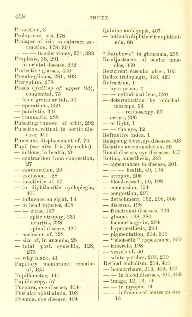 Projection, 3 Pioliiiise of iris, 178 Prolapsi! of iris in cataract ex- tnictioii, 17H, 391 ill sclerotomy, 271, 383 Proptosis, 38, 291 — ill orbital disease, 292 Protective glassos, 440 Pseudo-glioma, 281, 403 Ptervfjfiuui, 278 Ptosis {fallimj of upper lid), cou^onital, 73 — from granular lids, 9G — o])crations, 359 — paralytic, 341 — Iriiniuatic, 288 Pulsating tumour of orbit, 292 Pulsation, retinal, in aortic dis- ease, 409 Punctum, dis])laceinent of, 74 Pupil {see also Iris, Synechia) — actions, in health, 26 — contraction from congestion, 27 — examination, 26 — exclusion, 128 — inactivity of, 27 — in diphtheritic cycloplegia, 401 — influence on sight, 14 — in head iujiu-ics, 418 iritis, i27 optic atrophy, 231 neuritis, 228 spinal disease, 420 — occlusion of, 128 — size of, iu auajmia, 28 — total post, synechia, 128, 275 — why black, 41 Pupillary membrane, remains of, 135 Pupillomctcr, 440 Pupilloscopy, 57 Purpura, eye disease, 401- Pustular ophthalmia, 103 Pyasmia, eye disease, 404 j Quinine amblyopia, 4.07 — lotion in diphtheritic ophthal- mia, 88  Rainbows in glaucoma, 258 Readjustment of ocular mus- cles, 369 Recurrent vascular ulcer, 105 Reflex iridoplegia, 346, 420 Refraction, 1 — by a prism, 2 ;— — cylindrical lens, 320 — determination by ophthal- moscope, 53 retinoscopy, 57 — errors, 296 — of light, 1 the eye, 12 Refractive index, 1 Relapsing fever, eye diseases, 403 Relative accommodation, 26 Renal disease, eye diseases, 407 Retina, ansesthesia, 243 — appearances in disease, 201 — ■ health, 49, 198 — atrophy, 205 — blood-vessels, 50, 198 — concussion, 154 — congestion, 201 — detachment, 152, 206, 305 — diseases, 198 — functional diseases, 246 — glioma, 198, 280 — hasmorrhage in, 204 — hyperesthesia, 243 — pigmentation, 204, 216 —  shot-silk  appearance, 200 — tubercle, 198 — vessels of, 50 — white patches, 203, 210 Retinal embolism, 214, 410 — hajmorrhage, 213, 404, 409 in blood diseases, 404,409 — image, 12, 13, 14 in myopia, 13 influence of lenses on size, 13
