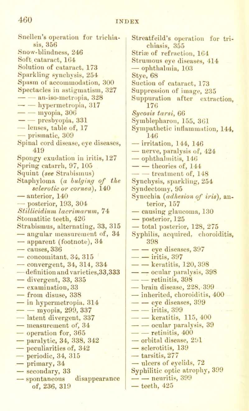 Snellen's operation for trichia- sis, 356 Snow-blindness, 246 Soft cataract, 1U4 Solution of cataract, 173 Sparkling synchysis, 254 S])a8in of acconnnodation, 300 Spectacles in astii^iuatisni, 327 an-iso-nietropia, 328 —- — hypermetr()])ia, 317 myopia, 30G presbyo])ia, 331 — lenses, table of, 17 -— prismatic, 309 Spinal cord disease, eye diseases, 419 Spongy exudation in iritis, 127 Spring catarrh, 97, 105 Squint (see Strabismus) Staphyloma (a bulging of the sclerotic or cornea), l40 — anterior, 140 — posterior, 193, 304 StiUicidium lacrimarum, 74 Stomatitic teeth, 420 Strabismus, alternating, 33, 315 — anguliir measureiuiMit c)f, 34 — apparent (footnote), 34 — causes, 336 — concomitant, 34, 315 — convergent, 34, 314, 334 — definition and varieties,33,333 — divergent, 33, 335 — examination, 33 — from disuse, 338 — in hypermetropia, 314 myopia, 299, 337 — latent divergent, 337 — measurement of, 34 — operation for, 365 — paralytic, 34, 338, 342 — peculiarities of, 342 — periodic, 34, 315 — primary, 34 — secondary, 33 — spontaneous disappearance of, 236, 319 Streatfeild's operation for tri- chiasis, 355 Stria; of refraction, 1C4 Strumous eye diseases, 414 — ophthalmia, 103 Stye, 68 Suction of cataract, 173 Suppression of inntge, 235 Suppuration after extraction, 17G Sycosis tarsi, 66 Symblepharoii, 155, 3G1 Symj)atlietic inflammation, 144, 146 — irritation, 144, 146 — nerve, paralysis of, 424 — ophthalmitis, 146 theories of, 144 treatment of, 148 Synchj'sis, sparkling, 254 Syndectomy, 95 Synechia {adhesion of iris), an- terior, 157 — causing glaucoma, 130 — posterior, 125 — total posterior, 128, 275 Syphilis, acquired, choroiditis, 398 eye diseases, 397 iritis, 397 keratitis, 120, 398 ocular paralysis, 398 retinitis, 398 — brain disease, 228, 399 — inherited, choroiditis, 400 eye diseases, 399 iritis, 399 keratitis, 115, 400 ocular paralysis, 39 retinitis, 400 — orbital disease, 2',>1 — sclerotitis, 139 — tarsitis, 277 — ulcers of eyelids, 72 Syphilitic optic atrophy, 399 neuritic, 399 — teeth, 425