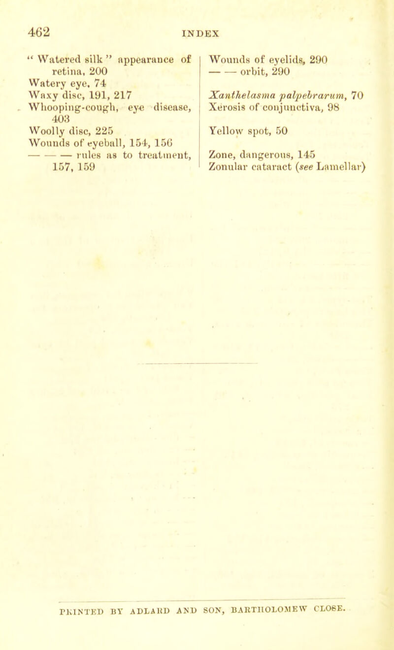  Watered silk  appearance of retina, 200 Watery eye, 74 Waxy disc, 191, 217 . Wliooping-cough, ey« disease, mi Woolly disc, 225 Wounds of eyebuU, 154, 15G rules as to treatment, 157, 159 Wounds of eyelids, 290 orbit, 290 Xanthelasma palpebrarum, 70 Xerosis of conjunctiva, 98 Yellow spot, 50 Zone, dangerous, 145 Zonular cataract {see Lamellar) PKINTKD BY ADLAKD AND SON, BARTHOLOMEW CL06E.