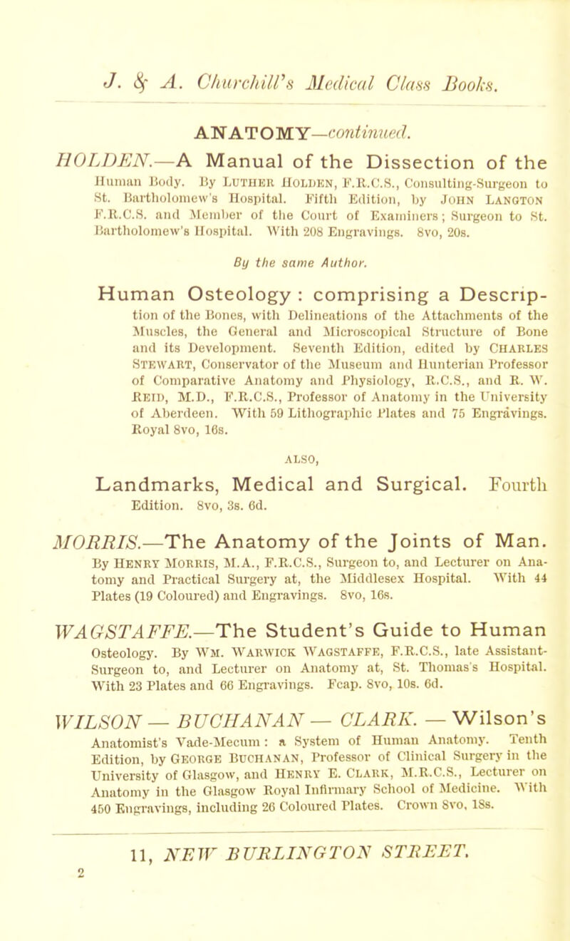 A.'NAJTOMY—continued. HOLDEN.—A Manual of the Dissection of the Hunmn liody. By Lutiier Holijhn, F.ll.C'.S., CoiisuUiiig-Suigeon to St. Bartlioloniew's Hospital. Fifth Edition, by John Lanoton K.R.C.S. and .Moniber of tlie Court of E.\ainiiiers; Surgeon to St. Bartlioloniew's Hospital. With 208 Engravings. 8vo, 20s. By the same Author. Human Osteology : comprising a Descrip- tion of the Bones, witli Delineations of the Attachments of the Muscles, the General and Microscopical Structure of Bone and its Development. Seventh Edition, edited by CHARLES Stewart, Conservator of the Museum and Hunterian Professor of Comparative Anatomy and Physiology, R.C.S., and B. W. ilElI), M.D., F.R.C.S., Professor of Anatomy in the University of Aberdeen. With 59 Lithographic Plates and 75 Engravings. Koyal Svo, 16s. ALSO, Landmarks, Medical and Surgical. Fourth Edition. Svo, 3s. 6d. MORRIS.—The Anatomy of the Joints of Man. By Henry Morris, M.A., F.R.C.S., Surgeon to, and Lecturer on Ana- tomy and Practical Surgery at, the iliddlesex Hospital. With 44 Plates (19 Coloured) and Engravings. Svo, 16s. WAGSTAFFK—The Student's Guide to Human Osteology. By Wm. W^arwick Wagstaffe, F.R.C.S., late Assistant- Surgeon to, and Lecturer on Anatomy at, St. Thomas's Hospital. With 23 Plates and 66 Engi-avings. Fcap. Svo, 10s. 6d. WILSON — BUCHANAN — CLARK. — Wilson's Anatomist's Vade-Mecum: a System of Human Anatomy. Tenth Edition, by George Buchanan, Professor of Clinical Surgery in the University of Glasgow, and Henry E.Clark, M.R.C.S., Lecturer on Anatomy in the Glasgow Royal Inflnnary School of Medicine. Vt ith 450 Engravings, including 26 Coloured Plates. Crown Svo, ISs.