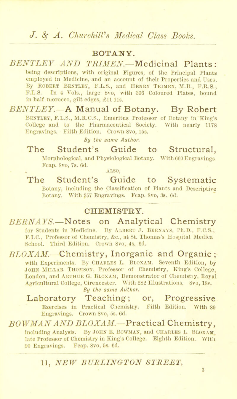 BOTANY. BENTLEY AND TRIAIEN.—Medicinal Plants: being descriptions, with original Figures, of the Principal Plants employed in Medicine, and an account of their Properties and Uses. By EGBERT BENTLEY, F.L.S., and Henry Trisien, M.B., F.K.S., F.L.S. In 4 Vols., large 8vo, with 306 Coloured Plates, bound in half morocco, gilt edges, £11 lis. BENTLEY.—Pl Manual of Botany. By Robert BExNTLEY, F.L.S., M.R.C.S., Emeritus Professor of Botany in King's College and to the Pharmaceutical Society. 'With nearly 1178 Engravings. Fifth Edition. Crown Svo, 15s. By the same Author. The Student's Guide to Structural, Jlorphological, and Physiological Botany. 'Willi COO Engravings Fcap. Svo, 7s. 6d. .\LSO, The Student's Guide to Systematic Botany, including the Classification of Plants and Descriptive Botany. 'V\'itli 357 Engravings. Fcap. Svo, 38. Cd. CHEMISTRY. BERNAYS.—Notes on Analytical Chemistry for Students in Jledicine. By Albeut J. Bernays, Ph.D., F.C.S., F.I.C., Professor of Chemistry, itc, at St. Thomas's Hospital Medica School. Third Edition. Crown Svo, is. 6d. BLOXAM.—Chemistry, Inorganic and Organic ; with Experiments. By Charles L. Bloxam. Seventh Edition, by JOHN Millar Thomson, Professor of Chemistry, King's College, London, and Arthur G. Bloxam, Demonstrator of Chemist)y, Koyal Agricultural College, Cirencester. M'ith 282 Illustrations. Svo, 18s. By the same Author. Laboratory Teaching; or. Progressive Exercises in Practical Ciieniistry. Fifth Edition. With 89 Engi'avings. Crown Svo, 5s. Cd. BOWMAN AND BLOXAM.—'Practical Chemistry, including Analysis. By John E. Bowman, and Charles L Bloxam, late Professor of Chemistry in King's College. Eighth Edition. 'NVitli 90 Engi'avings. Fcap. Svo, 5s. 6d. 11, NEW BURLINGTON STREET.