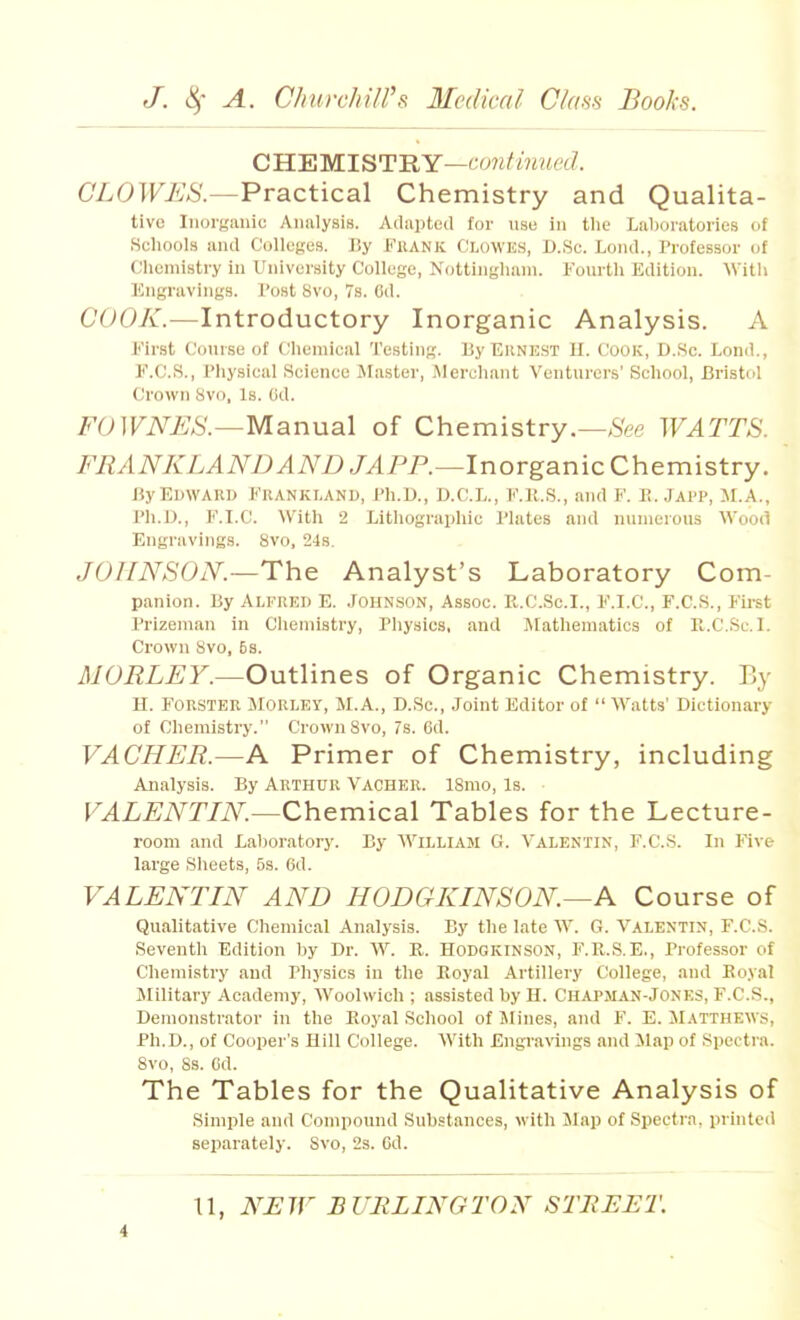 CB.'EMIST'RY—co7iHnued. CLOWES.—Practical Chemistry and Qualita- tive Inorganic Analysis. Adapted for use in tlie Lal)oratones of Scliools and Colleges. By FilANK Clowes, D.Sc. Lond., Professor of Chemistry in University College, Nottingham. Fourth Edition. With Engravings. Tost 8vo, 7s. Cd. COOK.—Introductory Inorganic Analysis. A Eirst Course of Chemical 'J'esting. By Ekne.st II. Cook, D..Sc. Lond., E.C.S., Physical Science Master, Merchant Venturers' School, Bristol Crown Svo, Is. (id. FOWNES.—Manual of Chemistry.—See WATTS. FRANKLANDAND JAP P.—Inorganic Chemistry. By Edward Erankland, Ph.D., D.C.L., E.K.S., and F. E. Japp, M.A., Ph.D., E.I.C. With 2 Lithographic Plates and nunieious Wooil Engravings. 8vo, 24s. JOHNSON.—The Analyst's Laboratory Com- panion. By Alfred E. .fonN.soN, Assoc. R.C.Sc.I., E.I.C, F.C.S., Fii-st Prizeman in Chemistry, Pliysics, and Mathematics of R.CSc.I. Crown Svo, 5s. MORLEY.—Outlines of Organic Chemistry. Ey H. FORSTEK MORLEY, M.A., D.Sc, Joint Editor of  Watts' Dictionary of Chemistry. Crown Svo, 7s. 6d. VACHER.—A Primer of Chemistry, including Analysis. By Arthur Vacher. ISmo, Is. VALENTIN.—Chemical Tables for the Lecture- room and Laboratory. By William G. Valentin, F.CS. In Five large Sheets, 5s. Od. VALENTIN AND HODGKINSON.—A Course of Qualitative Chemical Analysis. By the late W. G. Valentin, F.CS. Seventh Edition by Dr. W. R. Hodgkinson, F.R.S.E., Professor of Chemistry and Physics in the Royal Artillery College, and Royal IMilitary Academy, Woolwich ; assisted by H. Chapaian-Jones, F.C.S., Demonstrator in the Royal School of Mines, and F. E. Matthews, Ph.D., of Cooper's Hill College. With Engiwlngs and Map of Spectra. Svo, 8s. Cd. The Tables for the Qualitative Analysis of Simple and Compound Substances, M ith Map of Spectra, printed separately. Svo, 2s. Gd.