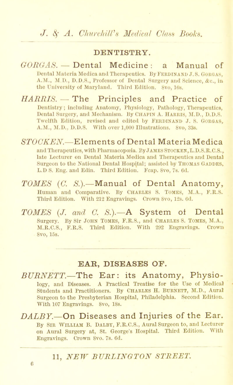 DENTISTRY. GOItGAS. — Dental Medicine: a Manual of Dental Materia Jledica iiiuITheiiipeutics. By Feiuhnand J. S. GoiiGAS, A.M., II U., D.D.S., Professor of Dental Surgery and .Science, &c., iu the University of Maryland. Thiid Edition. 8vo, Kis. HARRIS. — The Principles and Practice of Dentistry; including Anatomy, Physiology, Pathology, Therapeutics, Dental Surgery, and Mechanism, liy Ciiapin A. HAlllils, M.D., D.D.S. Twelfth Edition, revisetl and edited by Ferdinand J. .S. Gougas, A.M., M.D., D.D.S. With over 1,000 Illustrations. 8vo, 33s. STOCKEN.—Klements of Dental Materia Medica and Therapeutics, with Phnrmacopccia. By James Stocken,L.D.S.E.C.S., late Lecturer on Dental .Materia Medica and Therapeutics and Dental Surgeon to the National Dental Hosp|tal; assisted by Thomas Gaddes, L.D S. Eng. and Edin. Third Edition. Kcap. 8vo, 7s. 6d. TOMES (C. Manual of Dental Anatomy, Human and Comparative. By Charles S. Tomes, M.A., F.Pi,.S. Third Edition. With 212 Engravings. Crown Svo, 12s. Cd. TOMES (J. and C. S.).—A System ot Dental Surgery. By Sir John Tomes, F.R.S., and Charles S. Tomes, M.A., M.K.C.S., F.R.S. Third Edition. With 292 Engravings, erowu Svo, 15s. EAR, DISEASES OF. BURNETT.—The Ear: its Anatomy, Physio- logy, and Diseases. A Practical Treatise for the Use of Medical Students and Practitioners. By Charles H. Burnett, M.D., Aural Surgeon to the Presbyterian Hospital, Philadelphia. Second Edition. With 107 Engravings. Svo, ISs. DALBY.—On Diseases and Injuries of the Ear. By Sir William B. Dalby, F.R.C.S., Aural Surgeon to, and Lecturer on Aural SurgeiT at, St. George's Hospital. Third Edition. With Engravings. Croivn Svo. 7s. 6d. 11, NEW BURLINOTON STREET.