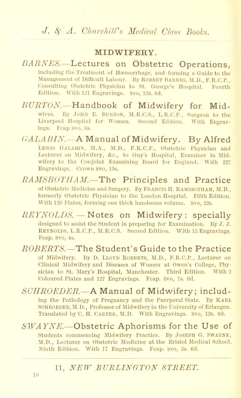 MIDWIFERY. BARNES.—Lectures on Obstetric Operations, incliuling the Ti-catiuent of Ha)iiioiTluij,'e, and foiinin<; a Guide to the MaiiaKeineiit of Dilllcult Lalioiir. Hy RODEKT lUUNKS, Jl.D., F.R.C.P., (Joiisiiltiiiy oli.stetiii; I'liysician to St. George's Hospital. fourth Edition. With 1-21 Engravings. 8vo, 12s. Cd. Z^Z7i?rOi\^.—Handbook of Midwifery for Mid- wives. Jiy .John i;. Huktun, M.It.C.s., L.R.C.r., surgeon to the Liverpool ilosjiital for Women. Seeond Edition. With Engrav- ings. l''cap Svo, OS. (rALABIN.—A Manual of Midwifery. By Alfred LEWJ.S Galauin, Jt.A., M.D., F.ll.O.P., ()l)stetric Physician and Lecturer on Midwifery, &c,, to Guy's llospital, Examiner in Mid- wifery to tlie Conjoint K.xamining Board for England. With 227 Engravings, Crown Svo, 15s, RAMSBOTHAM.—The Principles and Practice of Obstetric Medicine and .Surgery. By Francis H. Ramsbotham, Jl.D., formerly Obstetric Physician to the London Hospital. Fifth Edition. With 120 Plates, forming one thick handsome volume. Svo, 22s. REYNOLDS. — Notes on Midwifery: specially designed to assist the Student in preparing for Examination. By J. J. KEVNOLD.S, L.R.C.P., M.R.C.S, Second Edition. With 15 Engravings. Fcap. Svo, 4s. ROBERTS.—The Student's Guide to the Practice of iMidwifery. By D. Lloyd Roberts, M.D., F.R.C.P., Lecturer on Clinical Midwifery and Diseases of Women at Owen's College, Phy- sician to St. Mary's Hospital, Manchester, Third Edition. With 2 Coloured Plates and 12 Engravings. Fcap. Svo, 7s. 6d. SCHROEDER.—A Manual of Midwifery; includ- ing the Pathology of Pregnancy and the Puerperal State. By Karl SCHROEDER.M.D., Professor of Jlidwifery in the University of Erlangen. Translated by C, H. Carter, M.D. With Engravings. Svo, 12s. 6d. SWAYNE.—Obstetric Aphorisms for the Use of students commencing Midwifery Practice. By Joseph G. Swayke, M.D., Lecturer on Obstetric Medicine at the Bristol Medical .School. Ninth Edition. With 17 Engravings, Fcap, Svo, 3s. 6d. 11, NUTF BURLINGTON STREET.