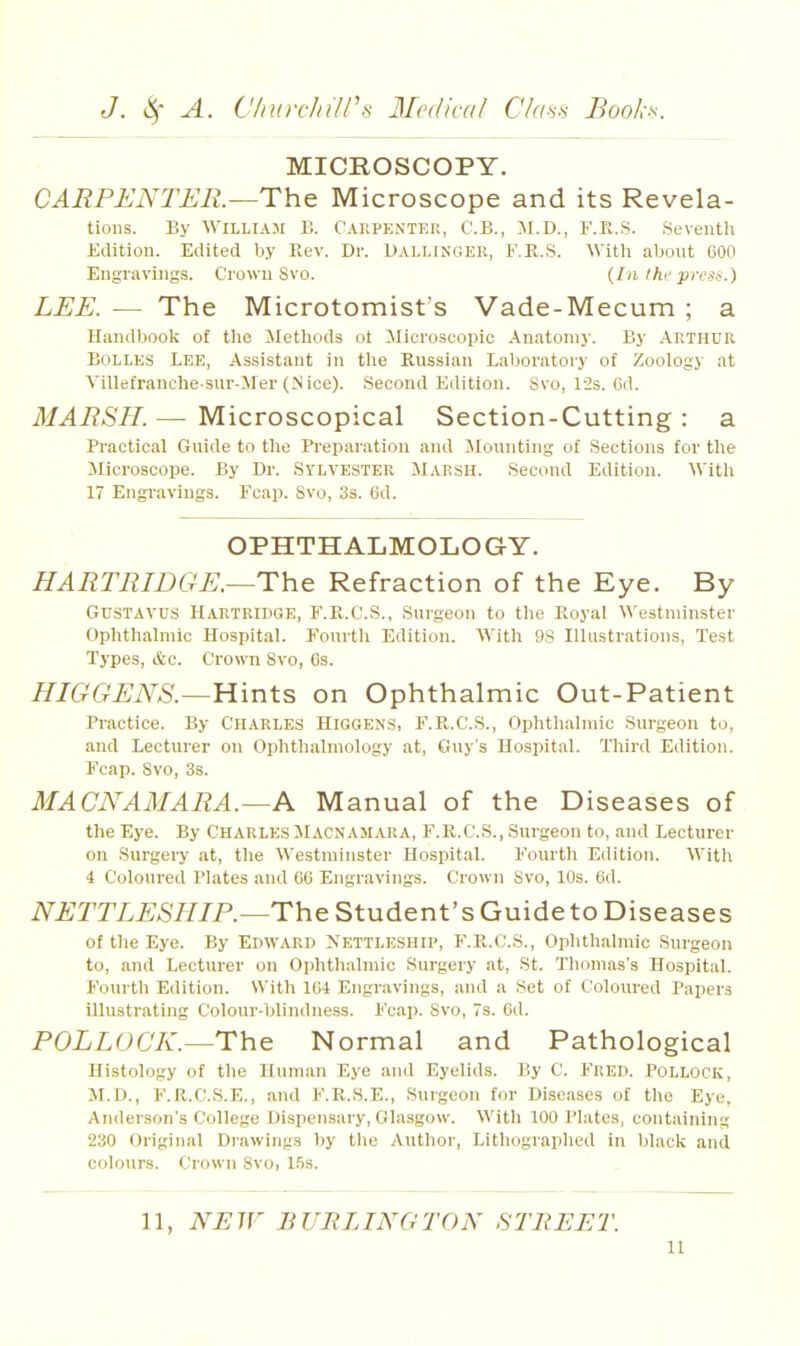 MICROSCOPY. CARPENTER.—The Microscope and its Revela- tions. By William B. Carpentei!, C.B., M.D., F.E.S. Seventh Edition. Edited b.v Rev. Dr. Uallinger, F.R.S. With about COO Engravings. Crown Svo. {Ia Ihf presi<.) LEE. — The Microtomist's Vade-Mecum ; a Handbook of the Methods ot ilicroscopic Anatomy. By Akthur BoLLES Lee, Assistant in tlie Russian Laboratory of Zoology at Villefranche sur-Mer (Nice). Second Edition. Svo, l-2s. Cd. MARSH. — Microscopical Section-Cutting : a Practical Guide to the Preparation and Jlounting of Sections for the Microscope. By Dr. SYLVESTER MARSH. Second Edition. With 17 Engi-aviugs. Fcap. Svo, 3s. 6d. OPHTHALMOLOGY. HARTRIDGE.~The Refraction of the Eye. By GUSTAVUS Hartridge, F.Pt.C.S., Surgeon to tlie Royal Westminster Ophthalmic Hospital. Fourth Edition. With 98 Illustrations, Test Types, &c. Crown Svo, Gs. HIGGENS.—Hints on Ophthalmic Out-Patient Practice. By Charles Higgen.s, F.R.C.S., Ophtliahnic Surgeon to, and Lecturer on Ophthalmology at, Guy s Hospital. Third Edition. Fcap. Svo, 3s. MACNAMARA.—A Manual of the Diseases of the Eye. By CharlesMacnamara, F.R.C.S., Surgeon to, and Lecturer on Surgery at, the Westminster HospitaL Fourth Edition. With 4 Coloured Plates and 00 Engravings. Crown Svo, 10s. 6d. NETTLESHIP.—The Student's Guide to Diseases of the Eye. By Edward Nettluship, F.R.C.S., Ophthalmic Surgeon to, and Lecturer on Ophthalmic Surgery at, St. Thomas's Hospital. Fourth Edition. With ICi Engravings, and a Set of Coloured Papers illustrating Colour-blindness. Fcap. Svo, 7s. Gd. POLLOCK.—The Normal and Pathological Histology of the Human Eye and Eyelids. By C. FUED. Pollock, M.D., F.R.C.S.E., and F.R.S.E., Surgeon for Diseases of the Eye. Anderson's College I)ispen.sary, Glasgow. With 100 Plates, containing 230 Original Diawings by the Author, Lithographed in black and colours. Crown Svo, 1.5s.