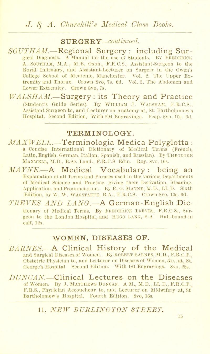 ^M'RG'ERY—continued. 506'T//.4il/.—Regional Surgery : including Sur- gical Diagnosis. A Manual for the use of Students. 1;y Fkedericic A. SOUTHAM, il.A., M.B. 0.\on., F.R.C.S., Assistant-Surgeon to the Royal Infirmary, and Assistant-Lecturer on Surgery in the Owen's College School of Medicine, Manchester. Vol. 2. The Upper Ex- tremity and Thora.x. Crown 8vo, 7s. 6d. Vol. 3. The Abdomen and Lower E.xtreniity. Crown 8vo, 7s. WALSHAM.—Surgery: its Theory and Practice (Student's Guide Series). By Wiu.iam J. Wai.sham, F.R.C.S., Assistant Surgeon to, and Lecturer on Anatomy at, St. Bartholomew's Hospital. Second Edition. With 294 Engravings. Feap. Svo, 10s. 0<1. TERMINOLOGY. J/^.YTFi;/./..—Terminologia Medica Polyglotta : a Concise International Dictionary of ^ledical Terms (Frencli, Latin, English, German, Italian, Spanish, and Russian). By Tiieodokk Maxwell, M.D., B.Sc. Loud., F.R.C.S Edin. Roy. Svo. 16s. MAYNE.—A Medical Vocabulary : being an Explanation of all Terms and Phrases used in the various Departments of Medical Science and Practice, giving tlieir Derivation, Cleaning, Application, ami Pronunciation. By R. Cf. Mayne, M.D., LL.D. Sixth Edition, by W. \V. Wagstaffe, B.A., F.R.C.S. Crown Svo, lOs. 6d. TUEVES AND LANG.—A German-English Dic- tionary of Medical Terms. By Fkehkuick 'Tileves, F.K.C.S., Sur- geon to the London Hospital, and Hugo Lang, B.A Half-bound in calf, 12s. WOMEN, DISEASES OF. BARNES.—A Clinical History of the Medical and Surgical Diseases of Women. By Rouert Baune.s, M.D., F.R.C.I'., Ob.stetric Phy.siciau to, and Lecturer on Diseases of Women, etc., at, St. George's Hospital. Second Edition. With 181 Engravings. Svo, 2Ss. DUNCAN.—Clinical Lectures on the Diseases of Women. P.y J. Matthews Duncan, A M., M.D., LL.D., F.R.C.P., P'.R.S., Physician Accoucheur to, and Lecturer on Midwifery at, St Bartholomew's Hospital. Fourth Edition. Svo, 16s. 11. NEW BURLINGTON STBEET.