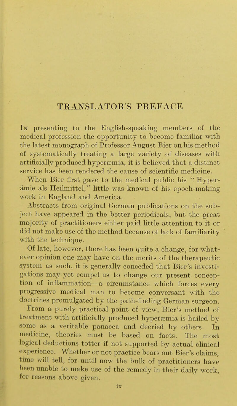 Isr presenting to the English-speaking members of the medical profession the opportunity to become familiar with the latest monograph of Professor August Bier on his method of systematically treating a large variety of diseases with artificially produced hypersemia, it is beheved that a distinct service has been rendered the cause of scientific medicine. When Bier first gave to the medical pubhc his  Hyper- amie als Heihnittel, little was known of his epoch-making work in England and America. Abstracts from original German publications on the sub- ject have appeared in the better periodicals, but the great majority of practitioners either paid little attention to it or did not make use of the method because of lack of f amiharity with the technique. Of late, however, there has been quite a change, for what- ever opinion one may have on the merits of the therapeutic system as such, it is generally conceded that Bier's investi- gations may yet compel us to change our present concep- tion of inflammation—a circumstance which forces every progressive medical man to become conversant with the doctrines promulgated by the path-finding German surgeon. From a purely practical point of view. Bier's method of treatment with artificially produced hypersemia is hailed by some as a veritable panacea and decried by others. In medicine, theories must be based on facts. The most logical deductions totter if not supported by actual chnical experience. Whether or not practice bears out Bier's claims, time will tell, for until now the bulk of practitioners have been unable to make use of the remedy in their daily work, for reasons above given.