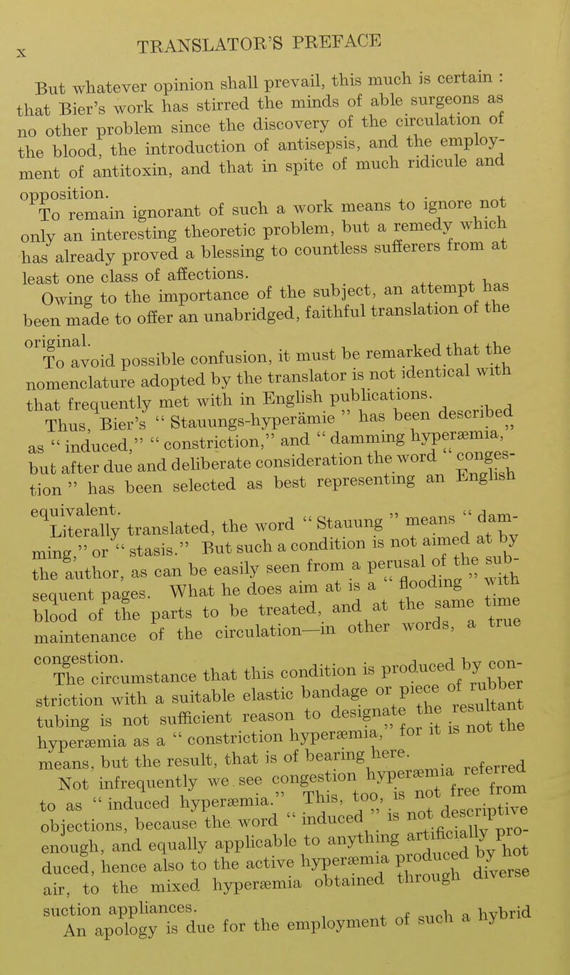But whatever opinion shall prevail, this much is certain : that Bier's work has stirred the minds of able surgeons as no other problem since the discovery of the circulation of the blood, the introduction of antisepsis, and the employ- ment of antitoxin, and that in spite of much ridicule and opposition. ^ . . To remain ignorant of such a work means to ignore not only an interesting theoretic problem, but a remedy which has already proved a blessing to countless sufferers from at least one class of affections. Owing to the importance of the subject, an attempt has been made to offer an unabridged, faithful translation of the invoid possible confusion, it must be remarked that the nomenclature adopted by the translator is not identical with that frequently met with in Enghsh publications. Thus, Bier's^ Stauungs-hyperamie  has been described as  induced,  constriction, and  damming ^^JV^r^^^ bub after due and deliberate consideration the word conges^ tion  has been selected as best representing an Enghsh 'tl^ally translated, the word  Stauung  means  dam- ming, or  stasis. But such a condition is not aimed at by The 'author, as can be easily seen from a pe-al of the ub^ sequent pages. What he does aim at is a flooding .^h blood of the parts to be treated and at the same time maintenance of the circulation-m other words, a true '7hf circumstance that this condition is P-duc^^^^^^^^^^^ striction with a suitable elastic bandage or piece o^rubb^^^^ tubing is not sufficient reason to designate the lesuitant hyperemia as a  constriction hyperaemia, for it is not the means, but the result, that is of ''^^'^''^}'^'^-. ^^f,„ed Not infrequently we see ^^^^^^^tL to as  induced hyperaemia. This, too, is n objections, because the word  induced is eniugh, and equally apphcable to anythmg -^'^^f^^^l, duced, hence also to the active hyperaemia P-^^^ ^^^^^^^^^ air, to the mixed hyperaemia obtained through ai suction apphances. , hvbrid An apology is due for the employment of such a hyo