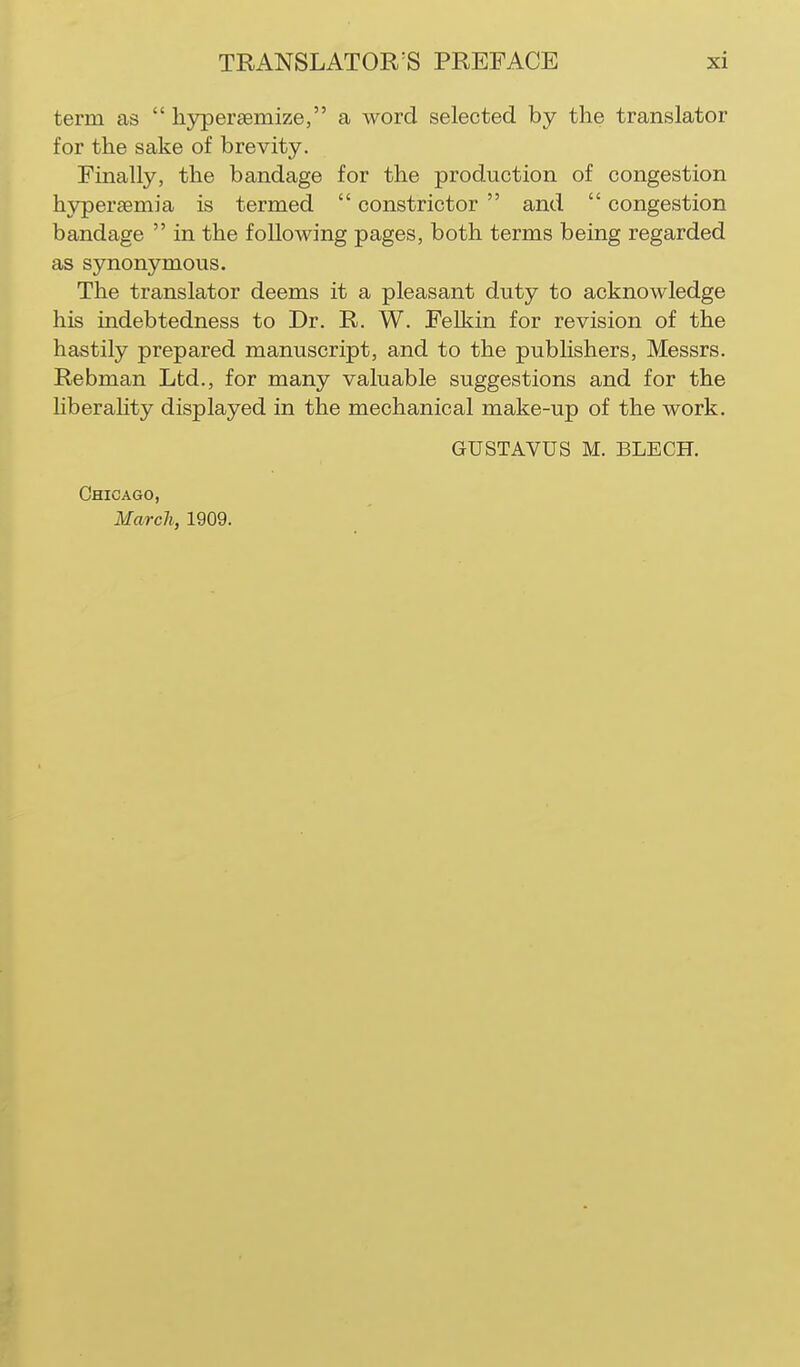 term as  lijrperaemize, a word selected by the translator for the sake of brevity. Finally, the bandage for the production of congestion hypersemia is termed  constrictor  and  congestion bandage  in the following pages, both terms being regarded as synonymous. The translator deems it a pleasant duty to acknowledge his indebtedness to Dr. R. W. Pelkin for revision of the hastily prepared manuscript, and to the publishers, Messrs. Rebman Ltd., for many valuable suggestions and for the hberality displayed in the mechanical make-up of the work. GUSTAVUS M. BLECH. Chicago, March, 1909.