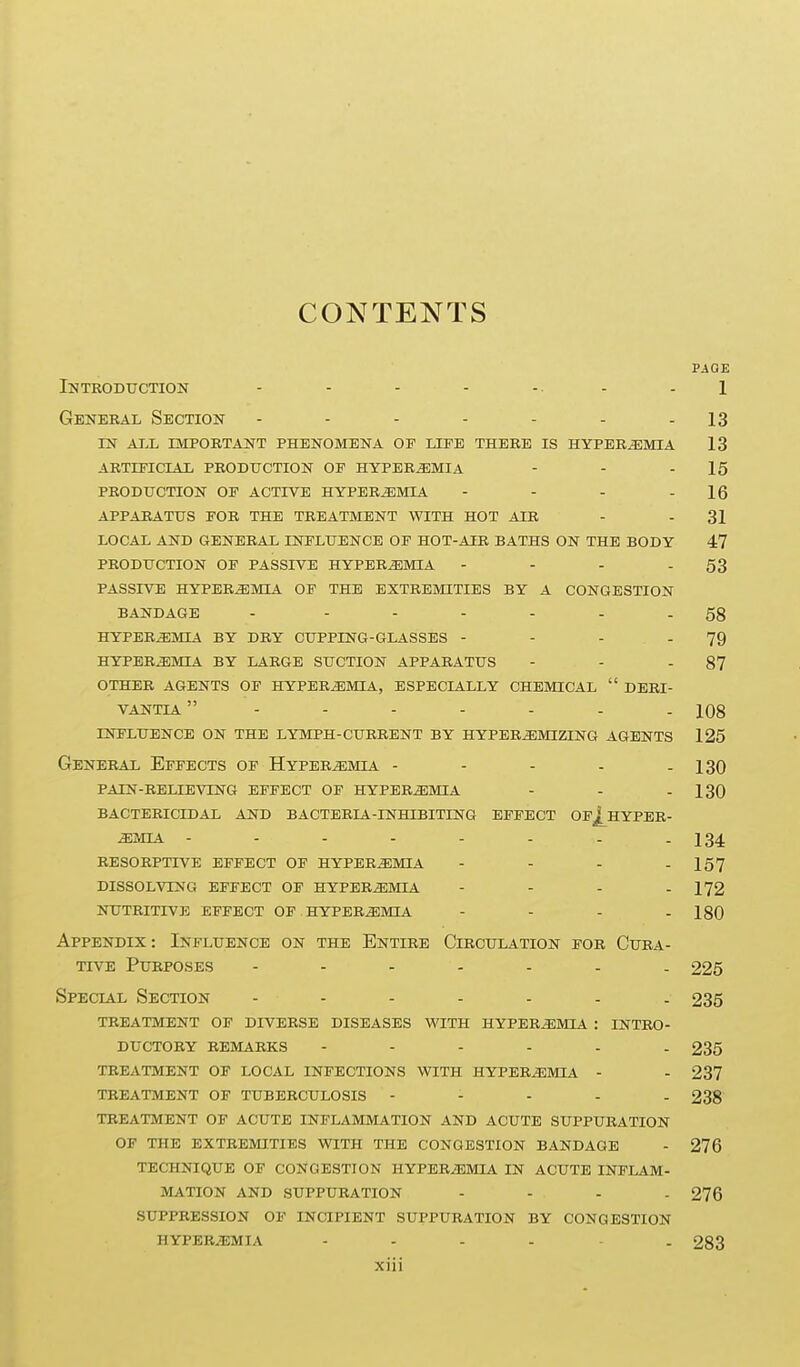 CONTENTS PAGE introduction - - - - -■ - - 1 General Section - - - - - - - 13 IN ALL important PHENOMENA OP LIFE THERE IS HYPEREMIA 13 ARTIPICIAL production OE HYPEREMIA - - - 15 PRODUCTION OE ACTIVB HYPEREMIA - - - - 16 APPARATUS EOR THE TREATMENT WITH HOT AIR - - 31 LOCAL AND GENERAL INFLUENCE OE HOT-AIR BATHS ON THE BODY 47 PRODUCTION OE PASSIVE HYPEREMIA - - - - 53 PASSIVE HYPEREMIA OF THE EXTREMITIES BY A CONGESTION BANDAGE - ------ 58 HYPEREMIA BY DRY CUPPING-GLASSES - - - - 79 HYPEREMIA BY LARGE SUCTION APPARATUS - - - 87 OTHER AGENTS OP HYPBRiEMIA, ESPECIALLY CHEMICAL  DERI- VANTIA 108 influence on the lymph-current by hyper^mizing agents 125 General Effects of Hyperemia - - - - - 130 pain-relieving effect of hyperemia - - - 130 bactericidal and bacteria-inhibiting effect opj^hyper- ^mia 134. resorptive effect of hyperemia - - - - 157 dissolving effect of hyperemia - - - . 172 nutritive effect of hyperemia - - - - 180 Appendix: Influence on the Entire Circulation for Cura- tive Purposes 225 Special Section 235 treatment of diverse diseases with hyperemia : intro- ductory remarks 235 treatment of local infections with hyperemia - - 237 treatment of tuberculosis - - - - . 238 treatment of acute inflammation and acute suppuration of the extremities with the congestion bandage - 276 technique of congestion hyperiemia in acute inflam- mation and suppuration .... 276 suppression of incipient suppuration by congestion hyperemia ...... 283