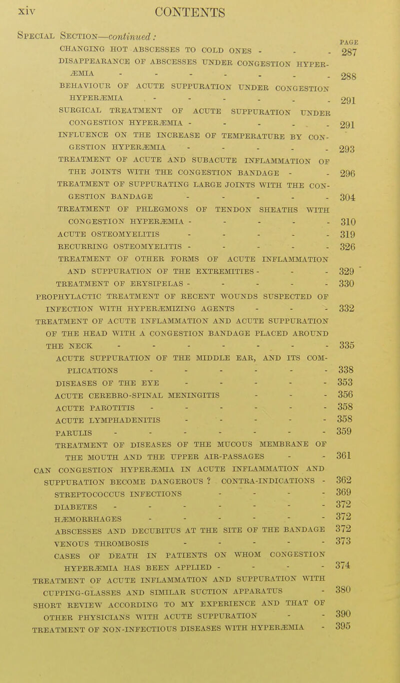 Special Section—continued : PAGE CHANGING HOT ABSCESSES TO COLD ONES - - . 287 DISAPPEARANCE OF ABSCESSES UNDEK CONGESTION HYPER- EMIA - - - . . . - 288 BEHAVIOUR OF ACUTE SUPPURATION UNDER CONGESTION HYPEREMIA , - - - . . - 291 SURGICAL TREATMENT OF ACUTE SUPPURATION UNDER CONGESTION HYPEREMIA - - . - - 291 INFLUENCE ON THE INCREASE OF TEMPERATURE BY CON- GESTION HYPEREMIA - - . . . 293 TREATMENT OF ACUTE AND SUBACUTE INFLAMMATION OF THE JOINTS WITH THE CONGESTION BANDAGE - - 296 TREATMENT OF SUPPURATING LARGE JOINTS WITH THE CON- GESTION BANDAGE - - - - - 304 TREATMENT OF PHLEGMONS OF TENDON SHEATHS WITH CONGESTION HYPEREMIA ----- 310 ACUTE OSTEOMYELITIS ..... 319 RECURRING OSTEOMYELITIS ..... 326 TREATMENT OF OTHER FORMS OF ACUTE INFLAMMATION AND SUPPURATION OF THE EXTREMITIES - - - 329  TREATMENT OF ERYSIPELAS ..... 330 PROPHYLACTIC TREATMENT OF RECENT WOUNDS SUSPECTED OF INFECTION WITH HYPEREMIZING AGENTS - - - 332 TREATMENT OF ACUTE INFLAMMATION AND ACUTE SUPPURATION OF THE HEAD WITH A CONGESTION BANDAGE PLACED AROUND THE NECK ....... 335 ACUTE SUPPURATION OF THE MIDDLE EAR, AND ITS COM- PLICATIONS ...... 338 DISEASES OF THE EYE ..... 353 ACUTE CEREBRO-SPINAL MENINGITIS - - - 356 ACUTE PAROTITIS ...... 358 ACUTE LYMPHADENITIS - - - - - 358 PABULIS ....... 359 TREATMENT OF DISEASES OF THE MUCOUS MEftlBBANE OF THE MOUTH AND THE UPPER AIR-PASSAGES - - 361 CAN CONGESTION HYPEREMIA IN ACUTE INFLAMMATION AND SUPPURATION BECOME DANGEROUS ? CONTRA-INDICATIONS - 362 STREPTOCOCCUS INFECTIONS .... 369 DIABETES 372 HEMORRHAGES 372 ABSCESSES AND DECUBITUS AT THE SITE OF THE BANDAGE 372 VENOUS THROMBOSIS ..... 373 CASES OF DEATH IN PATIENTS ON WHOM CONGESTION HYPEREMIA HAS BEEN APPLIED . - . . 374 TREATMENT OF ACUTE INFLAMMATION AND SUPPURATION AVITH CUPPING-GLASSES AND SIMILAR SUCTION APPARATUS - 380 SHORT REVIEW ACCORDING TO MY EXPERIENCE AND THAT OF OTHER PHYSICIANS WITH ACUTE SUPPURATION - - 390 TREATMENT OF NON-INFECTIOUS DISEASES WITH HYPEREmA - 395