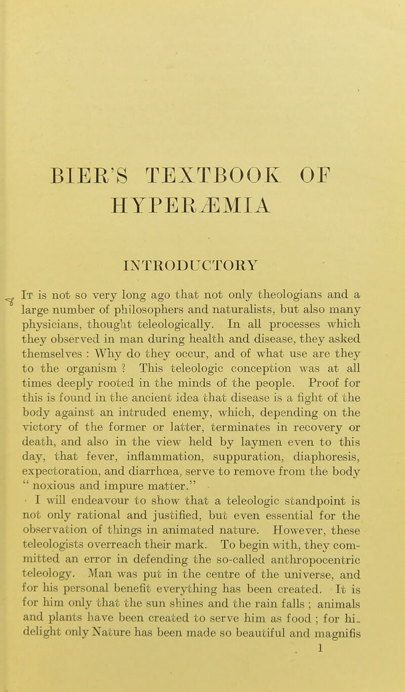BIER'S TEXTBOOK OF HYPERtEMIA INTRODUCTORY It is not so very long ago that not only theologians and a large number of philosophers and naturaHsts, but also many physicians, thought teleologically. In all processes which they observed in man during health and disease, they asked themselves : Why do they occur, and of what use are they to the organism ? This teleologic conception was at all times deeply rooted in the minds of the people. Proof for this is found in the ancient idea that disease is a fight of the body against an intruded enemy, which, depending on the victory of the former or latter, terminates in recovery or death, and also in the view held by laymen even to this day, that fever, inflammation, suppuration, diaphoresis, expectoration, and diarrhoea, serve to remove from the body  noxious and impure matter. • I wiU endeavour to show that a teleologic standpoint is not only rational and justified, but even essential for the observation of things in animated nature. However, these teleologists overreach their mark. To begin with, they com- mitted an error in defending the so-caUed anthropocentric teleology. Man was put in the centre of the universe, and for his personal benefit everything has been created. It is for him only that the sun shines and the rain falls ; animals and plants have been created to serve him as food ; for hi. delight only Nature has been made so beautiful and magnifis