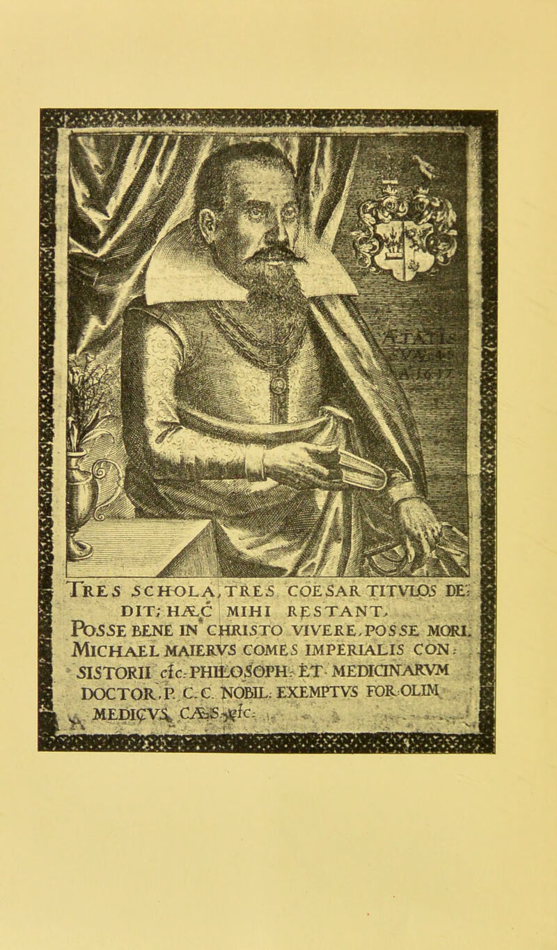 1 RE5 5CHOLA.TRE5 CQESAR TITVLD5 DE'; DIT; Hi^C MIHI RpSTANT, FOSSEBENE IN*CHRISTO VIVERE,POSSE MORI. Michael MAIERVS COMES IMPERIALIS CON; SIS TORI I clc: PHILO SOPH r ET MEDIQNARYM DOCTOR. P. C C. NOBIL; EXEMPTVS FOROLIM ^ MEDI£V4 CA>S-^fC; « ,, -. ..-..J