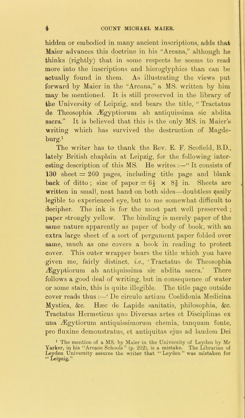 hidden or embodied in many ancient inscriptions, adds that Maier advances this doctrine in his “Arcana,” altho.ugh he thinks (rightly) that in some respects he seems to read more into the inscriptions and hieroglyphics than can be actually found in them. As illustrating the views put forward by Maier in the “Arcana,” a MS. written by him may be mentioned. It is still preserved in the library of the University of Leipzig, and bears the title, “ Tractatus de Theosophia vEgyptioruin ab antiquissima sic abdita sacra.” It is believed that this is the only MS. in Maier’s writing which has survived the destruction of Magde- burg.1 The writer has to thank the Rev. E. F. Scofield, B.D., lately British chaplain at Leipzig, for the following inter- esting description of this MS. He writes :—“ It consists of 130 sheet = 2G0 pages, including title page and blank back of ditto ; size of paper = 6% x 8§ in. Sheets are written in small, neat hand on both sides—doubtless easily legible to experienced eye, but to me somewhat difficult to decipher. The ink is for the most part well preserved ; paper strongly yellow. The binding is merely paper of the same nature apparently as paper of body of book, with an extra large sheet of a sort of pergament paper folded over same, much as one covers a book in reading to protect cover. This outer wrapper bears the title which you have given me, fairly distinct, i.e., ‘ Tractatus de Theosophia vEgyptiorum ab antiquissima sic abdita sacra.’ There follows a good deal of writing, but in consequence of water or some stain, this is quite illegible. The title page outside cover reads thus :—* De circulo artium Coelidonia Medicina Mystica, &c. Haec de Lapide sanitatis, philosophia, &c. Tractatus Hermeticus quo Diversas artes et Disciplinas ex una iEgytiorum antiquissimorum ohemia, tanquam fonte, pro fluxine demonstratus, et antiquitas ejus ad laudem Dei 1 The mention of a MS. by Maier in the University of Leyden by Mr Yarker, in his “Arcane Schools” (p. 212), is a mistake. The Librarian of Leyden University assures the writer that “Leyden” was mistaken for “ Leipzig.”