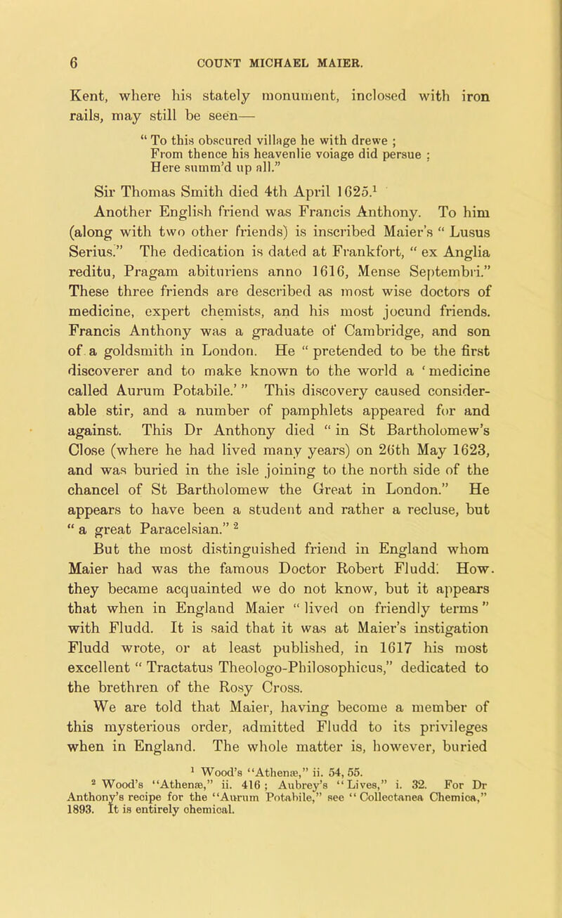 Kent, where his stately monument, inclosed with iron rails, may still be seen— “ To this obscured village he with drewe ; From thence his heavenlie voiage did persue : Here summ’d up all.” Sir Thomas Smith died 4th April 1G25.1 Another English friend was Francis Anthony. To him (along with two other friends) is inscribed Maier’s “ Lusus Serius.” The dedication is dated at Frankfort, “ ex Anglia reditu, Pragam abituriens anno 1616, Mense Septembri.” These three friends are described as most wise doctors of medicine, expert chemists, and his most jocund friends. Francis Anthony was a graduate of Cambridge, and son of a goldsmith in London. He “ pretended to be the first discoverer and to make known to the world a ‘ medicine called Aurum Potabile.’ ” This discovery caused consider- able stir, and a number of pamphlets appeared for and against. This Dr Anthony died “ in St Bartholomew’s Close (where he had lived many years) on 26th May 1623, and was buried in the isle joining to the north side of the chancel of St Bartholomew the Great in London.” He appears to have been a student and rather a recluse, but “ a great Paracelsian.” 2 But the most distinguished friend in England whom Maier had was the famous Doctor Robert Fludd; How. they became acquainted we do not know, but it appears that when in England Maier “ lived on friendly terms ” with Fludd. It is said that it was at Maier’s instigation Fludd wrote, or at least published, in 1617 his most excellent “ Tractatus Theologo-Philosophicus,” dedicated to the brethren of the Rosy Cross. We are told that Maier, having become a member of this mysterious order, admitted Fludd to its privileges when in England. The whole matter is, however, buried 1 Wood’s “Athen®,” ii. 54,55. 2 Wood’s “Athen®,” ii. 416; Aubrey’s “Lives,” i. 32. For Dr Anthony’s recipe for the “Aurum Potabile,” see “Collectanea Chemica,” 1893. It is entirely chemical.