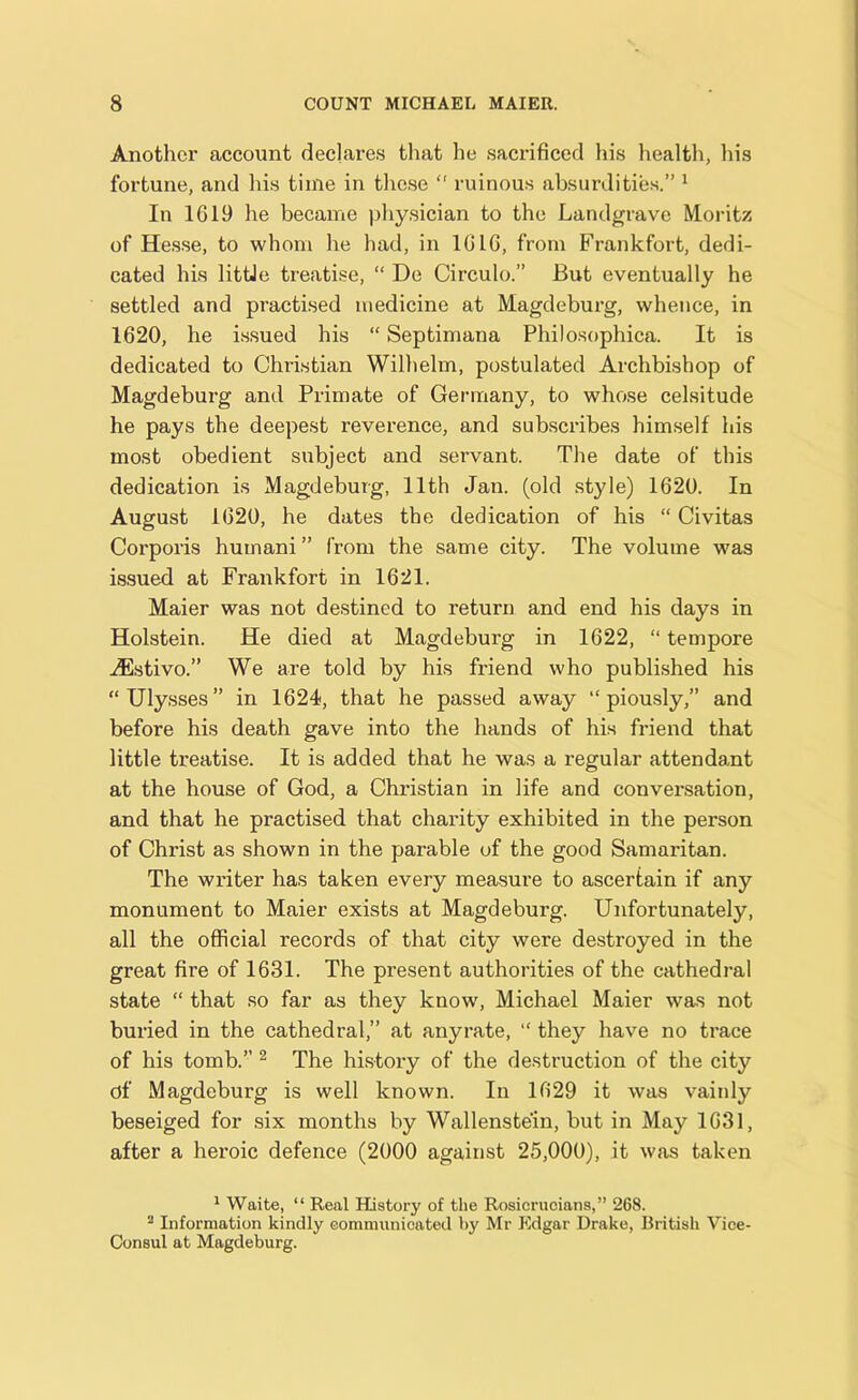 Another account declares that he sacrificed his health, his fortune, and his time in these  ruinous absurdities.” 1 In 1619 he became physician to the Landgrave Moritz of Hesse, to whom he had, in 1616, from Frankfort, dedi- cated his little treatise, “ De Circulo.” But eventually he settled and practised medicine at Magdeburg, whence, in 1620, he issued his “ Septimana Philosophies It is dedicated to Christian Wilhelm, postulated Archbishop of Magdeburg and Primate of Germany, to whose celsitude he pays the deepest reverence, and subscribes himself his most obedient subject and servant. The date of this dedication is Magdeburg, 11th Jan. (old style) 1620. In August 1620, he dates the dedication of his “ Civitas Corporis humani ” from the same city. The volume was issued at Frankfort in 1621. Maier was not destined to return and end his days in Holstein. He died at Magdeburg in 1622, “ tempore JEstivo.” We are told by his friend who published his “Ulysses” in 1624, that he passed away “piously,” and before his death gave into the hands of his friend that little treatise. It is added that he was a regular attendant at the house of God, a Christian in life and conversation, and that he practised that charity exhibited in the person of Christ as shown in the parable of the good Samaritan. The writer has taken every measure to ascertain if any monument to Maier exists at Magdeburg. Unfortunately, all the official records of that city were destroyed in the great fire of 1631. The present authorities of the cathedral state “ that so far as they know, Michael Maier was not buried in the cathedral,” at anyrate, “ they have no trace of his tomb.” 2 The history of the destruction of the city of Magdeburg is well known. In 1629 it was vainly beseiged for six months by Wallenstein, but in May 1631, after a heroic defence (2000 against 25,000), it was taken 1 Waite, “ Real History of tlie Rosierucians,” 268. 2 Information kindly communicated by Mr Edgar Drake, British Vice- Consul at Magdeburg.