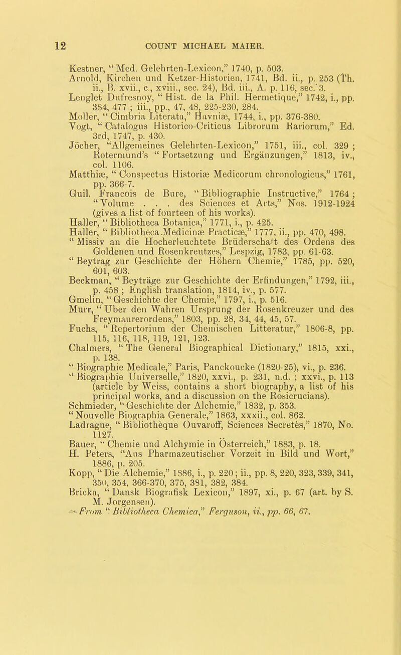 Kestner, “ Med. Gelehrten-Lexicon,” 1740, p. 503. Arnold, Kirchen und Ketzer-Historien, 1741, Bd. ii., p. 253 (Th. ii., B. xvii., c , xviii., sec. 24), Bd. iii., A. p. 116, sec.-3. Lenglet Dufresnoy, “ Hist, de la Phil. Hermetique,” 1742, i., pp. 3S4, 477 ; iii., pp., 47, 48, 225-230, 284. Moller, “ Cimbria Literata,” Havnise, 1744, i., pp. 376-380. Vogt, “ Catalogue Historico-Criticus Libroruin Bariorum,” Ed. 3rd, 1747, p. 430. Jocher, “Allgeineines Gelehrten-Lexicon,” 1751, iii., col. 329 ; Rotermund’s “ Fortsetznng und Erganzungen,” 1813, iv., col. 1106. Matfhise, “ Conspectus Historise Medicorurn chronologicus,” 1761, pp. 366-7. Guil. Francois de Bure, “ Bibliographie Instructive,” 1764 ; “Volume . . . des Sciences et Arts,” Nos. 1912-1924 (gives a list of fourteen of his works). Haller, “ Bibliotheca Botanica,” 1771, i., p. 425. Haller, “ Bibliotheca.Medicinse Practicse,” 1777, ii., pp. 470, 498. “ Missiv an die Hocherleuchtete Briiderschalt des Ordens des Goldenen und Rosenkreutzes,” Lespzig, 1783, pp. 61-63. “ Beytrag zur Geschichte der Hohern Chemie,” 1785, pp. 520, 601, 603. Beckman, “ Beytrage zur Geschichte der Erfindungen,” 1792, iii., p. 458 ; English translation, 1814, iv., p. 577. Gmelin, “Geschichte. der Chemie,” 1797, i., p. 516. Murr, “ Uber den Wahren Ur,sprung der Rosenkreuzer und des Freymaurerordens,” 1803, pp. 28, 34, 44, 45, 57. Fuchs, “ Repertorium der Chemischen Litteratur,” 1806-8, pp. 115,116,118,119,121,123. Chalmers, “ The General Biographical Dictionary,” 1815, xxi., p. 138. “ Biographie Medicale,” Paris, Panckoucke (1820-25), vi., p. 236. “ Biographie Universelle,” 1820, xxvi., p. 231, n.d. ; xxvi., p. 113 (article by Weiss, contains a short biography, a list of his principal works, and a discussion on the Rosicrucians). Schmieder, “Geschichte der Alchemie,” 1832, p. 353. “Nouvelle Biographia Generale,” 1863, xxxii., col. 862. Ladrague, “ Bibliotheque Ouvaroff, Sciences Secretes,” 1870, No. 1127. Bauer, “ Chemie und Alchymie in Osterreich,” 1883, p. 18. H. Peters, “Aus Pharmazeutischer Vorzeit in Bild und Wort,” 1886, p. 205. Kopp, “ Die Alchemie,” 1886, i., p. 220; ii., pp. 8, 220, 323,339, 341, 350, 354, 366-370, 375, 381, 382, 384. Brieka, “ Dansk Biografisk Lexicon,” 1897, xi., p. 67 (art. by S. M. Jorgensen). From “ Bibliotheca Chemical Ferguson, ii., pp. 66, 67.