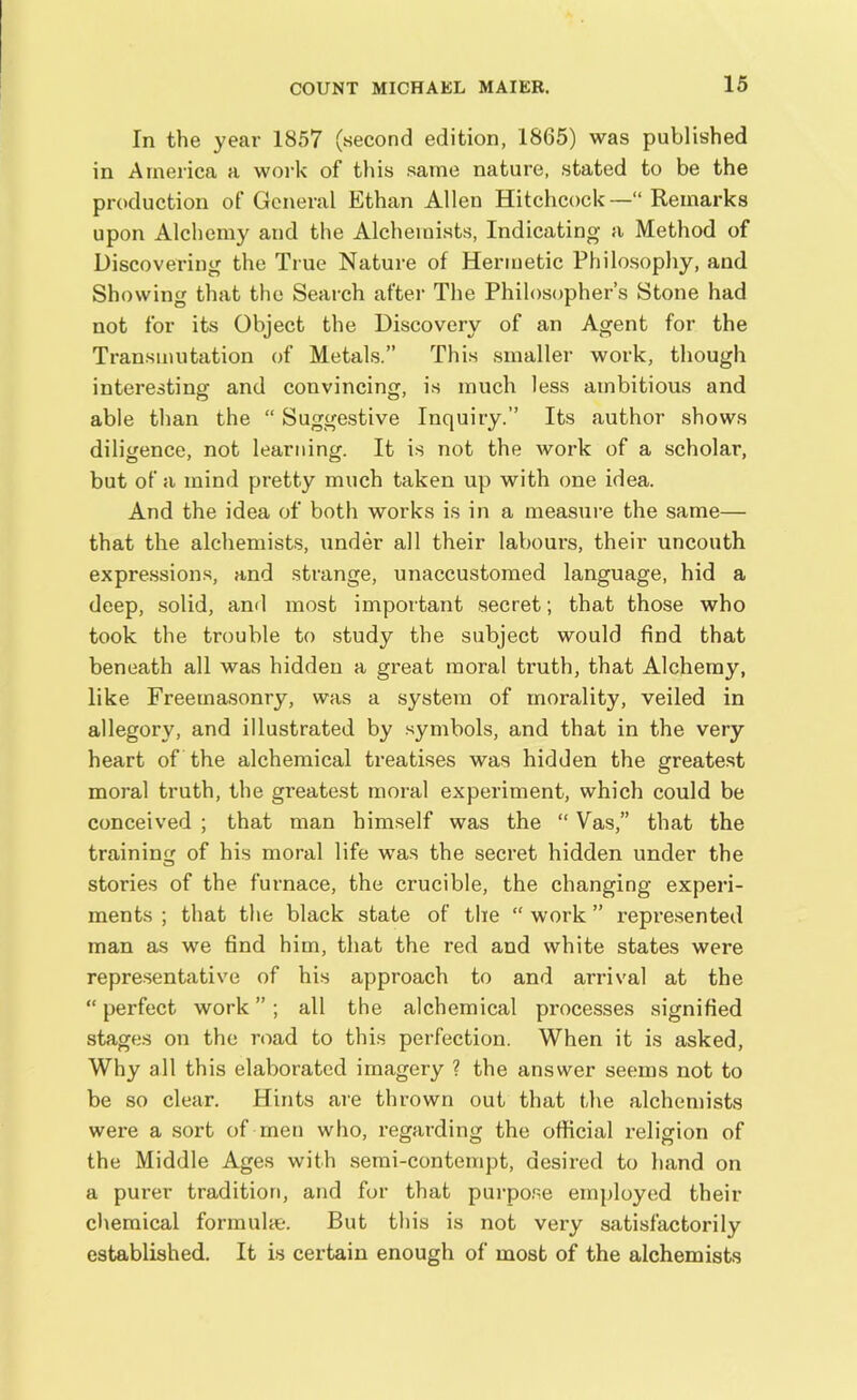 In the year 1857 (second edition, 1865) was published in America a work of this same nature, stated to be the production of General Ethan Allen Hitchcock—“ Remarks upon Alchemy and the Alchemists, Indicating a Method of Discovering the True Nature of Hermetic Philosophy, and Showing that the Search after The Philosopher’s Stone had not for its Object the Discovery of an Agent for the Transmutation of Metals.” This smaller work, though interesting and convincing, is much less ambitious and able than the “ Suggestive Inquiry.” Its author shows diligence, not learning. It is not the work of a scholar, but of a mind pretty much taken up with one idea. And the idea of both works is in a measure the same— that the alchemists, under all their labours, their uncouth expressions, and strange, unaccustomed language, hid a deep, solid, and most important secret; that those who took the trouble to study the subject would find that beneath all was hidden a great moral truth, that Alchemy, like Freemasonry, was a system of morality, veiled in allegory, and illustrated by symbols, and that in the very heart of the alchemical treatises was hidden the greatest moral truth, the greatest moral experiment, which could be conceived ; that man himself was the “ Vas,” that the training of his moral life was the secret hidden under the stories of the furnace, the crucible, the changing experi- ments ; that the black state of the “ work ” represented man as we find him, that the red and white states were representative of his approach to and arrival at the “ perfect work ” ; all the alchemical processes signified stages on the road to this perfection. When it is asked, Why all this elaborated imagery ? the answer seems not to be so clear. Hints are thrown out that the alchemists were a sort of men who, regarding the official religion of the Middle Ages with semi-contempt, desired to hand on a purer tradition, and for that purpose employed their chemical formulae. But this is not very satisfactorily established. It is certain enough of most of the alchemists