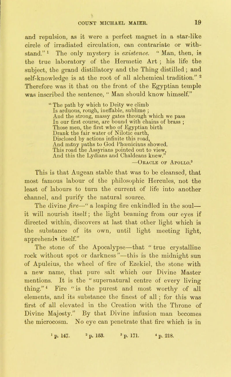 and repulsion, as it were a perfect magnet in a star-like circle of irradiated circulation, can contrariate or with- stand.” 1 The only mystery is existence. “ Man, then, is the true laboratory of the Hermetic Art ; his life the subject, the grand distillatory and the Thing distilled; and self-knowledge is at the root of all alchemical tradition.” 2 Therefore was it that on the front of the Egyptian temple was inscribed the sentence, “ Man should know himself.” “ The path by which to Deity we climb Is arduous, rough, ineffable, sublime ; And the strong, massy gates through which we pass In our first course, are bound with chains of brass ; Those men, the first who of Egyptian birth Drank the fair water of Nilotic earth, Disclosed by actions infinite this road, And many paths to God Phoenicians showed. This road the Assyrians pointed out to view, And this the Lydians and Chaldeans knew.” —Oracle of Apollo.3 This is that Augean stable that was to be cleansed, that most famous labour of the philosophic Hercules, not the least of labours to turn the current of life into another channel, and purify the natural source. The divine fire—“ a leaping fire enkindled in the soul— it will nourish itself; the light beaming from our eyes if directed within, discovers at last that other light which is the substance of its own, until light meeting light, apprehends itself.” The stone of the Apocalypse—that “ true crystalline rock without spot or darkness ”—this is the midnight sun of Apuleius, the wheel of fire of Ezekiel, the stone with a new name, that pure salt which our Divine Master mentions. It is the “supernatural centre of every living thing.”4 Fire “ is the purest and most worthy of all elements, and its substance the finest of all; for this was first of all elevated in the Creation with the Throne of Divine Majesty.” By that Divine infusion man becomes the microcosm. No eye can penetrate that fire which is in 1 p. 147. 2 p. 163. p. 171. 4 p. 218.