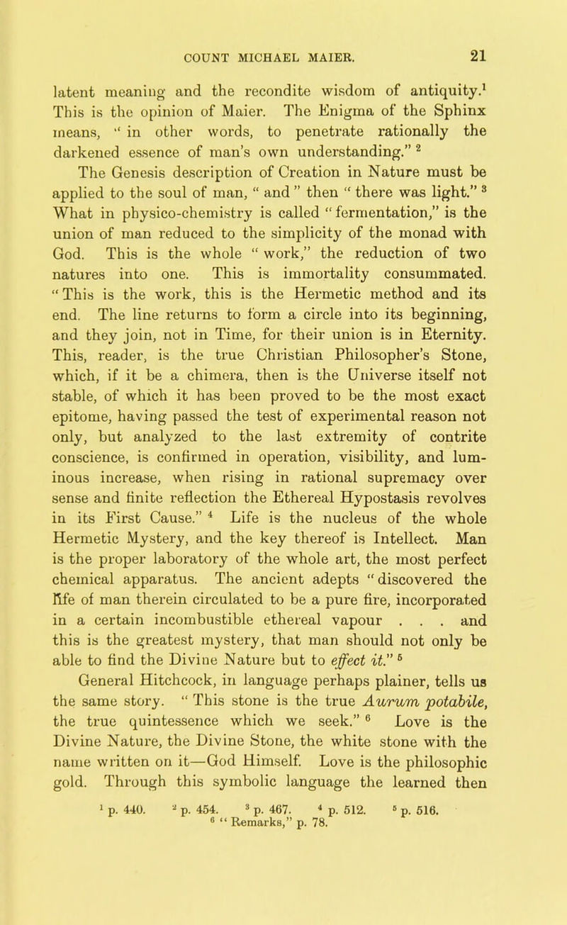 latent meaning and the recondite wisdom of antiquity.1 This is the opinion of Maier. The Enigma of the Sphinx means, in other words, to penetrate rationally the darkened essence of man’s own understanding.” 2 The Genesis description of Creation in Nature must be applied to the soul of man, “ and ” then “ there was light.” 3 What in physico-chemistry is called “ fermentation,” is the union of man reduced to the simplicity of the monad with God. This is the whole “ work,” the reduction of two natures into one. This is immortality consummated. “ This is the work, this is the Hermetic method and its end. The line returns to form a circle into its beginning, and they join, not in Time, for their union is in Eternity. This, reader, is the true Christian Philosopher’s Stone, which, if it be a chimera, then is the Universe itself not stable, of which it has been proved to be the most exact epitome, having passed the test of experimental reason not only, but analyzed to the last extremity of contrite conscience, is confirmed in operation, visibility, and lum- inous increase, when rising in rational supremacy over sense and finite reflection the Ethereal Hypostasis revolves in its First Cause.” 4 Life is the nucleus of the whole Hermetic Mystery, and the key thereof is Intellect. Man is the proper laboratory of the whole art, the most perfect chemical apparatus. The ancient adepts “ discovered the fife of man therein circulated to be a pure fire, incorporated in a certain incombustible ethereal vapour . . . and this is the greatest mystery, that man should not only be able to find the Divine Nature but to effect it.” 6 General Hitchcock, in language perhaps plainer, tells us the same story. “ This stone is the true Aurum potabile, the true quintessence which we seek.” 6 Love is the Divine Nature, the Divine Stone, the white stone with the name written on it—God Himself. Love is the philosophic gold. Through this symbolic language the learned then 1 p. 440. 3 p. 454. 3 p. 467. 4 p. 512. 6 p. 516. 8 “Remarks,” p. 78.