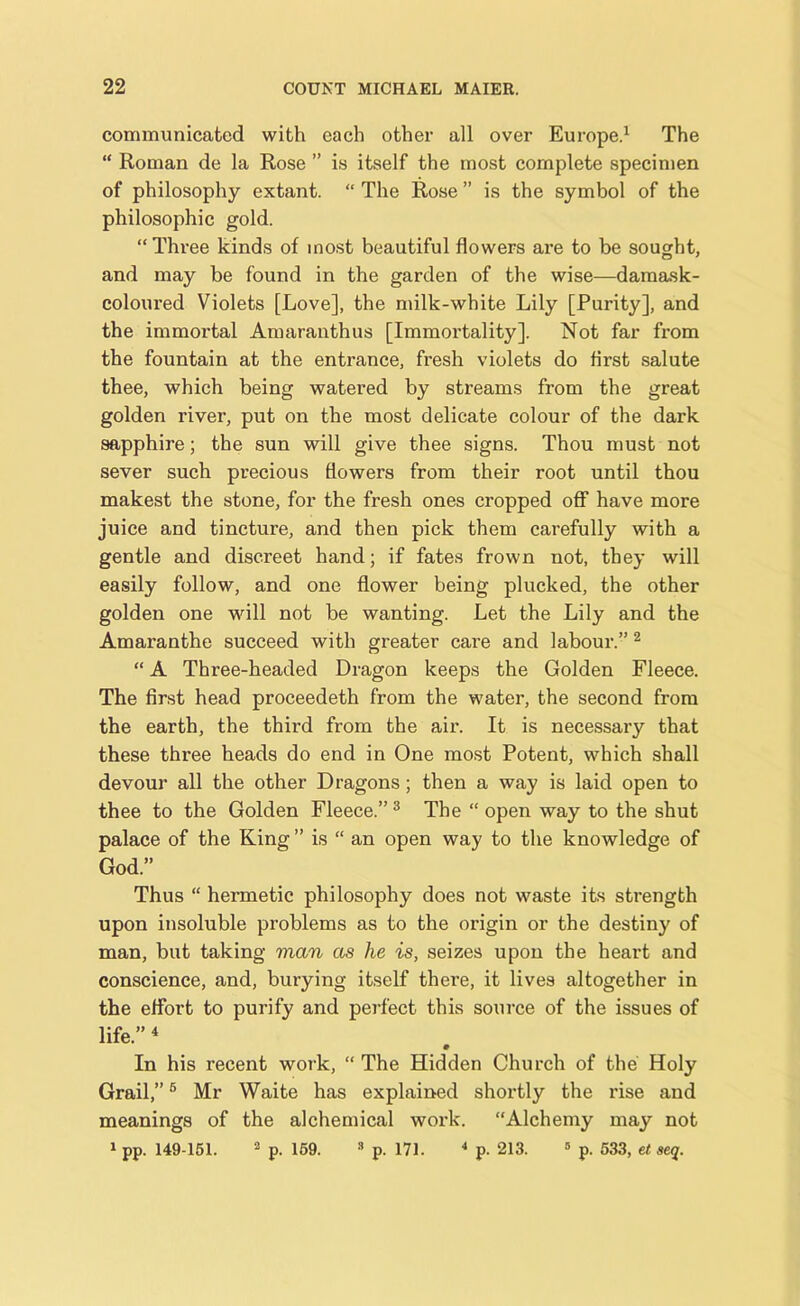 communicated with each other all over Europe.1 The “ Roman de la Rose ” is itself the most complete specimen of philosophy extant. “ The Rose ” is the symbol of the philosophic gold. “Three kinds of most beautiful flowers are to be sought, and may be found in the garden of the wise—damask- coloured Violets [Love], the milk-white Lily [Purity], and the immortal Amaranthus [Immortality], Not far from the fountain at the entrance, fresh violets do first salute thee, which being watered by streams from the great golden river, put on the most delicate colour of the dark sapphire; the sun will give thee signs. Thou must not sever such precious flowers from their root until thou makest the stone, for the fresh ones cropped off have more juice and tincture, and then pick them carefully with a gentle and discreet hand; if fates frown not, they will easily follow, and one flower being plucked, the other golden one will not be wanting. Let the Lily and the Amaranthe succeed with greater care and labour.” 2 “ A Three-headed Dragon keeps the Golden Fleece. The first head proceedeth from the water, the second from the earth, the third from the air. It is necessary that these three heads do end in One most Potent, which shall devour all the other Dragons; then a way is laid open to thee to the Golden Fleece.”3 The “ open way to the shut palace of the King ” is “ an open way to the knowledge of God.” Thus “ hermetic philosophy does not waste its strength upon insoluble problems as to the origin or the destiny of man, but taking man as he is, seizes upon the heart and conscience, and, burying itself there, it lives altogether in the effort to purify and perfect this source of the issues of life.” 4 In his recent work, “ The Hidden Church of the Holy Grail,”6 Mr Waite has explained shortly the rise and meanings of the alchemical work. “Alchemy may not 1 pp. 149-151. 3 p. 159. 3 p. 171. 4 p. 213. 5 p. 533, et seq.