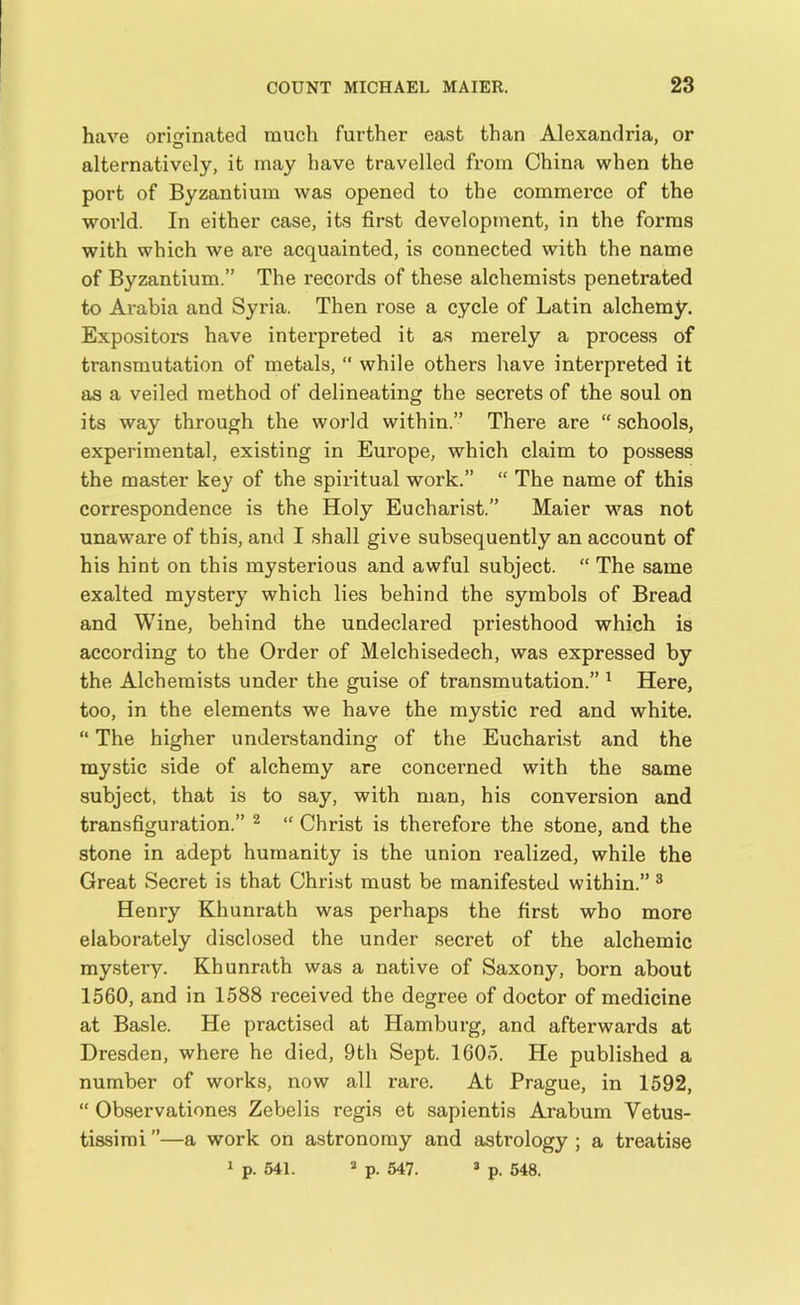 have originated much further east than Alexandria, or O alternatively, it may have travelled from China when the port of Byzantium was opened to the commerce of the world. In either case, its first development, in the forms with which we are acquainted, is connected with the name of Byzantium.” The records of these alchemists penetrated to Arabia and Syria. Then rose a cycle of Latin alchemy. Expositors have interpreted it as merely a process of transmutation of metals, “ while others have interpreted it as a veiled method of delineating the secrets of the soul on its way through the world within.” There are “ schools, experimental, existing in Europe, which claim to possess the master key of the spiritual work.” “ The name of this correspondence is the Holy Eucharist.” Maier was not unaware of this, and I shall give subsequently an account of his hint on this mysterious and awful subject. “ The same exalted mystery which lies behind the symbols of Bread and Wine, behind the undeclared priesthood which is according to the Order of Melchisedech, was expressed by the Alchemists under the guise of transmutation.” 1 Here, too, in the elements we have the mystic red and white. “ The higher understanding of the Eucharist and the mystic side of alchemy are concerned with the same subject, that is to say, with man, his conversion and transfiguration.” 2 “ Christ is therefore the stone, and the stone in adept humanity is the union realized, while the Great Secret is that Christ must be manifested within.” 3 Henry Khunrath was perhaps the first who more elaborately disclosed the under secret of the alchemic mystery. Khunrath was a native of Saxony, born about 1560, and in 1588 received the degree of doctor of medicine at Basle. He practised at Hamburg, and afterwards at Dresden, where he died, 9th Sept. 1605. He published a number of works, now all rare. At Prague, in 1592, “ Observationes Zebelis regis et sapientis Arabum Yetus- tissimi ”—a work on astronomy and astrology ; a treatise 1 p. 541. a p. 547. 3 p. 548.