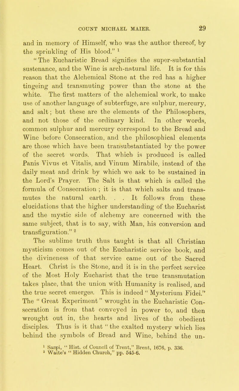 and in memory of Himself, who was the author thereof, by the sprinkling of His blood.” 1 “ The Eucharistic Bread signifies the super-substantial sustenance, and the Wine is arch-natural life. It is for this reason that the Alchemical Stone at the red has a higher tingeing and transmuting power than the stone at the white. The first matters of the alchemical work, to make use of another language of subterfuge, are sulphur, mercury, and salt; but these are the elements of the Philosophers, and not those of the ordinary kind. In other words, common sulphur and mercury correspond to the Bread and Wine before Consecration, and the philosophical elements are those which have been transubstantiated by the power of the secret words. That which is produced is called Panis Yivus et Vitalis, and Vinum Mirabile, instead of the daily meat and drink by which we ask to be sustained in the Lord’s Prayer. The Salt is that which is called the formula of Consecration ; it is that which salts and trans- mutes the natural earth. . . It follows from these elucidations that the higher understanding of the Eucharist and the mystic side of alchemy are concerned with the same subject, that is to say, with Man, his conversion and transfiguration.” 2 The sublime truth thus taught is that all Christian mysticism comes out of the Eucharistic service book, and the divineness of that service came out of the Sacred Heart. Christ is the Stone, and it is in the perfect service of the Most Holy Eucharist that the true transmutation takes place, that the union with Humanity is realised, and the true secret emerges. This is indeed “ Mysterium Fidei.” The “ Great Experiment ” wrought in the Eucharistic Con- secration is from that conveyed in power to, and then wrought out in, the hearts and lives of the obedient disciples. Thus is it that “the exalted mystery which lies behind the symbols of Bread and Wine, behind the un- 1 Sarpi, “ Hist, of Council of Trent,” Brent, 1676, p. 336. 2 Waite’s “ Hidden Church,” pp. 545-6.